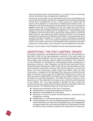 116
holistic development of one’s inherent potential. It is a matter of the very philosophy
and aim of education being challenged under globalisation.
Alternatively, we may prefer to assert that education does have a transformative role,
as discussed in the Preamble, especially if it is designed to have a dialectical relationship
with the forces of globalisation. For this, it will be necessary to reiterate that the
primary role of education is to help build ‘an enlightened and humane society’, as
elaborated in the Acharya Ramamurti Committee Report. The entire curriculum and
pedagogy would have to be redesigned such that the children and youth learn to
analyse, question and eventually challenge the apparent universal acceptance of the
hegemony of the forces of globalisation in moulding society. Instead of being made
to subjugate itself to the need (as well as greed) of the corporate forces to control the
global resources, both natural and human, education will have to be consciously
developed into a powerful tool of liberation of the mindset. The transformative role of
education will remain incomplete if it is limited to merely challenging the hegemony
of globalisation forces. It must also include the agenda of reconstruction of society
(which in turn includes reconstruction of knowledge) in order to build up an alternative
framework for greater equity, justice and peace in the post-globalisation world order.
The basic issue at stake in the old debate must be now becoming evident.
Identifying the Post-Jomtien Trends
The Jomtien Conference was followed by the Education For All Conference in
New Delhi (1993) of nine high-population countries of the world under the
sponsorship of the World Bank. The nine countries included Bangladesh, Brazil,
China, Egypt, India, Indonesia, Mexico, Nigeria and Pakistan. This conference
set the framework for designing the internationally funded programmes in
developing countries. Soon afterwards, the World Bank-sponsored District
Primary Education Programme or DPEP (1994-95) was institutionalised in India,
which spread to several states in phases within the next five years. For each new
phase, the Union Government readily signed fresh MOUs, while the State
Governments, irrespective of the ideology of the ruling party, jostled with each
other to have their share in the cake of additional foreign loans or grants. No
effort was made to subject DPEP to any public scrutiny, whether within or outside
the Parliament and State legislatures. The MOUs have been treated as secret
documents, as if they dealt with the military secrets, rather than with education
of our children. Yet, it has been possible to decipher the basic trends that
characterise the post-Jomtien phase of Indian education in the latter half of the
previous decade. The following important trends may be listed:
   Dilution and trivialisation of the aims of education;
   Fragmentation or compartmentalisation of education;
   Alienation of knowledge from social ethos;
   Restriction of access through commercialisation, privatisation and
competitive screening;
   Parallelisation or hierarchical layering of school systems;
   Institutionalisation of a set of evaluation parametres and an examination
system that will ensure restriction of equitable access, pre-designed and
sustained mediocrity and hierarchical layering of educational facilities
for different socio-economic segments for preservation of status quo;
 