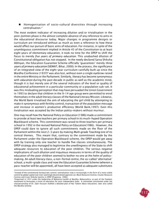 117
   Homogenisation of socio-cultural diversities through increasing
centralisation.*
The most evident indicator of increasing dilution and/or trivialisation in the
post-Jomtien phase is the almost complete absence of any reference to aims in
the educational discourse today. Major changes in programme designs or
curriculum are introduced without as much as even a reference to how these
would affect our pursuit of basic aims of education. For instance, in spite of the
unambiguous commitment implied in Article 45 of the Constitution to at least
eight years of elementary education, it took no time for the DPEP to shift the
focus to merely five years of primary education. This unabashed dilution of
Constitutional obligation has not stopped. In the newly declared Sarva Shiksha
Abhiyan, the Education Guarantee Scheme officially ‘guarantees’ merely three
years of primary education (SIEMAT, Bihar, 2000). In the process, the significance
of an integrated view of the eight-year curriculum carefully built up since the
Wardha Conference (1937)#
was also lost, without even a single eyebrow raised
in the entire Ministry or the Parliament. Similarly, literacy has become synonymous
with education during the past decade in public as well as the academic mind,
though it is but merely one of the several indicators of the level or quality of
educational achievement in a particular community or a population sub-set. It
was this misleading perception that may have persuaded the Union Government
in 1993 to declare that children in the 9-14 age group were permitted to enrol
themselves in the adult literacy classes of the National Literacy Mission. Likewise,
the World Bank trivialised the aim of educating the girl child by attempting to
make it synonymous with fertility control, transaction of the population message
and increase in women’s productive efficiency (World Bank,1997). Even this
tivialisation was accepted by the Indian policy-makers without murmur.
One may recall how the National Policy on Education (1986) made a commitment
to provide at least two teachers per primary school in its much-hyped Operation
Blackboard scheme. This commitment was raised to three teachers per primary
school in 1992 in the revised National Policy on Education(1986). However, the
DPEP could dare to ignore all such commitments made on the floor of the
Parliament within the next 2-3 years by making Multi-grade Teaching one of its
central themes. This meant that, contrary to the commitment made by the
Parliament under the Operation Blackboard scheme, the DPEP would get away
with by training only one teacher to handle five classes simultaneously. The
DPEP strategy also managed to legitimise the unwillingness of the State to shift
adequate resources to education of the poor children. The serious negative
implications of such dilution and iniquitous measures in terms of the quality of
education of the poor children seemed to bother no one at the helm of policy-
making. An adult literacy class, a non-formal centre, the so-called ‘alternative’
school, a multi-grade class and now the Education Guarantee Scheme (wherein a
para-teacher will be appointed), all have been accepted as adequate substitutes
*Instead of the conventional bureaucratic control, centralisation now is increasingly in the form of a more subtle
control by global capital over even seemingly decentralized agencies viz. Block Resource Centres, Cluster Resource
Centres and Gram Shiksha Samitis in DPEP (Prapanna, 1996)!.
#
Organised in 1937 under the leadership of Mahatma Gandhi at Wardha, Maharashtra, as part of the freedom
movement to formulate a vision of education for post-independent India. A committee constituted under the
chairpersonship of Dr. Zakir Hussain drafted a detailed plan of Nai Taleem (Basic Education), later also called
the Wardha Scheme.
 