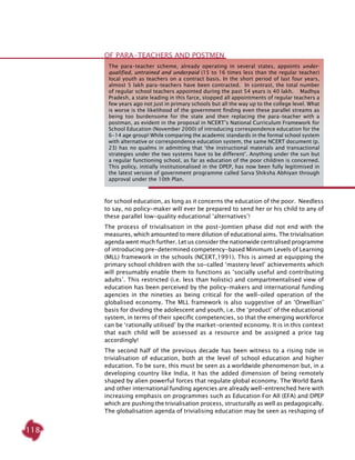 118
for school education, as long as it concerns the education of the poor. Needless
to say, no policy-maker will ever be prepared to send her or his child to any of
these parallel low-quality educational ‘alternatives’!
The process of trivialisation in the post-Jomtien phase did not end with the
measures, which amounted to mere dilution of educational aims. The trivialisation
agenda went much further. Let us consider the nationwide centralised programme
of introducing pre-determined competency-based Minimum Levels of Learning
(MLL) framework in the schools (NCERT,1991). This is aimed at equipping the
primary school children with the so-called ‘mastery level’ achievements which
will presumably enable them to functions as ‘socially useful and contributing
adults’. This restricted (i.e. less than holistic) and compartmentalised view of
education has been perceived by the policy-makers and international funding
agencies in the nineties as being critical for the well-oiled operation of the
globalised economy. The MLL framework is also suggestive of an ‘Orwellian’
basis for dividing the adolescent and youth, i.e. the ‘product’ of the educational
system, in terms of their specific competencies, so that the emerging workforce
can be ‘rationally utilised’ by the market-oriented economy. It is in this context
that each child will be assessed as a resource and be assigned a price tag
accordingly!
The second half of the previous decade has been witness to a rising tide in
trivialisation of education, both at the level of school education and higher
education. To be sure, this must be seen as a worldwide phenomenon but, in a
developing country like India, it has the added dimension of being remotely
shaped by alien powerful forces that regulate global economy. The World Bank
and other international funding agencies are already well-entrenched here with
increasing emphasis on programmes such as Education For All (EFA) and DPEP
which are pushing the trivialisation process, structurally as well as pedagogically.
The globalisation agenda of trivialising education may be seen as reshaping of
The para-teacher scheme, already operating in several states, appoints under-
qualified, untrained and underpaid (15 to 16 times less than the regular teacher)
local youth as teachers on a contract basis. In the short period of last four years,
almost 5 lakh para-teachers have been contracted. In contrast, the total number
of regular school teachers appointed during the past 54 years is 40 lakh. Madhya
Pradesh, a state leading in this farce, stopped all appointments of regular teachers a
few years ago not just in primary schools but all the way up to the college level. What
is worse is the likelihood of the government finding even these parallel streams as
being too burdensome for the state and then replacing the para-teacher with a
postman, as evident in the proposal in NCERT’s National Curriculum Framework for
School Education (November 2000) of introducing correspondence education for the
6-14 age group! While comparing the academic standards in the formal school system
with alternative or correspondence education system, the same NCERT document (p.
23) has no qualms in admitting that ‘the instructional materials and transactional
strategies under the two systems have to be different’. Anything under the sun but
a regular functioning school, as far as education of the poor children is concerned.
This policy, initially institutionalised in the DPEP, has now been fully legitimised in
the latest version of government programme called Sarva Shiksha Abhiyan through
approval under the 10th Plan.
OF PARA-TEACHERS AND POSTMEN
 