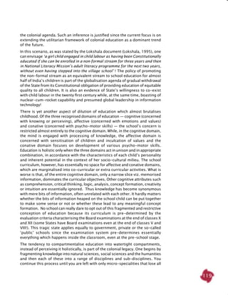 119
the colonial agenda. Such an inference is justified since the current focus is on
extending the utilitarian framework of colonial education as a dominant trend
of the future.
In this scenario, as was stated by the Lokshala document (Lokshala, 1995), one
can envisage ‘a girl child engaged in child labour as having been Constitutionally
educated if she can be enrolled in a non-formal stream for three years and then
in National Literacy Mission’s adult literacy programme for the next two years,
without even having stepped into the village school’ ! The policy of promoting
the non-formal stream as an equivalent stream to school education for almost
half of India’s children is part of the globalisation agenda of gradual withdrawal
of the State from its Constitutional obligation of providing education of equitable
quality to all children. It is also an evidence of State’s willingness to co-exist
with child labour in the twenty first century while, at the same time, boasting of
nuclear-cum-rocket capability and presumed global leadership in information
technology!
There is yet another aspect of dilution of education which almost brutalises
childhood. Of the three recognised domains of education — cognitive (concerned
with knowing or perceiving), affective (concerned with emotions and values)
and conative (concerned with psycho-motor skills) — the school’s concern is
restricted almost entirely to the cognitive domain. While, in the cognitive domain,
the mind is engaged with processing of knowledge, the affective domain is
concerned with sensitisation of children and inculcation of values and the
conative domain focuses on development of various psycho-motor skills.
Education is holistic only when the three domains act in unison and in appropriate
combination, in accordance with the characteristics of each child’s personality
and inherent potential in the context of her socio-cultural milieu. The school
curriculum, however, has essentially no space for affective and conative domains,
which are marginalised into co-curricular or extra curricular activities. What is
worse is that, of the entire cognitive domain, only a narrow slice viz. memorised
information, dominates the curricular objectives. Other cognitive attributes such
as comprehension, critical thinking, logic, analysis, concept formation, creativity
or intuition are essentially ignored. Thus knowledge has become synonymous
with mere bits of information, often unrelated with each other. It hardly matters
whether the bits of information heaped on the school child can be put together
to make some sense or not or whether these lead to any meaningful concept
formation. No school can really dare to opt out of this fragmented and restrictive
conception of education because its curriculum is pre-determined by the
evaluation criteria characterising the Board examinations at the end of classes X
and XII (some States have Board examinations even at the end of classes V and
VIII!). This tragic state applies equally to government, private or the so-called
‘public’ schools since the examination system pre-determines essentially
everything which happens inside the classroom, even at the pre-school stage.
The tendency to compartmentalise education into watertight compartments,
instead of perceiving it holistically, is part of the colonial legacy. One begins by
fragmenting knowledge into natural sciences, social sciences and the humanities
and then each of these into a range of disciplines and sub-disciplines. You
continue this process until you are left with only micro-specialities that lose all
 