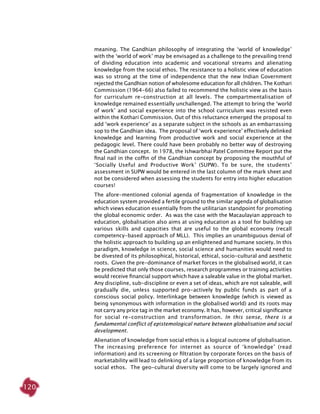 120
meaning. The Gandhian philosophy of integrating the ‘world of knowledge’
with the ‘world of work’ may be envisaged as a challenge to the prevailing trend
of dividing education into academic and vocational streams and alienating
knowledge from the social ethos. The resistance to a holistic view of education
was so strong at the time of independence that the new Indian Government
rejected the Gandhian notion of wholesome education for all children. The Kothari
Commission (1964-66) also failed to recommend the holistic view as the basis
for curriculum re-construction at all levels. The compartmentalisation of
knowledge remained essentially unchallenged. The attempt to bring the ‘world
of work’ and social experience into the school curriculum was resisted even
within the Kothari Commission. Out of this reluctance emerged the proposal to
add ‘work experience’ as a separate subject in the schools as an embarrassing
sop to the Gandhian idea. The proposal of ‘work experience’ effectively delinked
knowledge and learning from productive work and social experience at the
pedagogic level. There could have been probably no better way of destroying
the Gandhian concept. In 1978, the Ishwarbhai Patel Committee Report put the
final nail in the coffin of the Gandhian concept by proposing the mouthful of
‘Socially Useful and Productive Work’ (SUPW). To be sure, the students’
assessment in SUPW would be entered in the last column of the mark sheet and
not be considered when assessing the students for entry into higher education
courses!
The afore-mentioned colonial agenda of fragmentation of knowledge in the
education system provided a fertile ground to the similar agenda of globalisation
which views education essentially from the utilitarian standpoint for promoting
the global economic order. As was the case with the Macaulayian approach to
education, globalisation also aims at using education as a tool for building up
various skills and capacities that are useful to the global economy (recall
competency-based approach of MLL). This implies an unambiguous denial of
the holistic approach to building up an enlightened and humane society. In this
paradigm, knowledge in science, social science and humanities would need to
be divested of its philosophical, historical, ethical, socio-cultural and aesthetic
roots. Given the pre-dominance of market forces in the globalised world, it can
be predicted that only those courses, research programmes or training activities
would receive financial support which have a saleable value in the global market.
Any discipline, sub-discipline or even a set of ideas, which are not saleable, will
gradually die, unless supported pro-actively by public funds as part of a
conscious social policy. Interlinkage between knowledge (which is viewed as
being synonymous with information in the globalised world) and its roots may
not carry any price tag in the market economy. It has, however, critical significance
for social re-construction and transformation. In this sense, there is a
fundamental conflict of epistemological nature between globalisation and social
development.
Alienation of knowledge from social ethos is a logical outcome of globalisation.
The increasing preference for internet as source of ‘knowledge’ (read
information) and its screening or filtration by corporate forces on the basis of
marketability will lead to delinking of a large proportion of knowledge from its
social ethos. The geo-cultural diversity will come to be largely ignored and
 