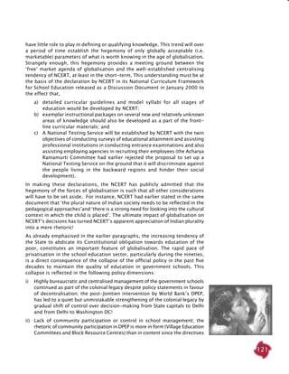 121
have little role to play in defining or qualifying knowledge. This trend will over
a period of time establish the hegemony of only globally acceptable (i.e.
marketable) parameters of what is worth knowing in the age of globalisation.
Strangely enough, this hegemony provides a meeting ground between the
‘free’ market agenda of globalisation and the well-established centralising
tendency of NCERT, at least in the short-term. This understanding must be at
the basis of the declaration by NCERT in its National Curriculum Framework
for School Education released as a Discussion Document in January 2000 to
the effect that,
a)	 detailed curricular guidelines and model syllabi for all stages of
education would be developed by NCERT;
b) 	 exemplar instructional packages on several new and relatively unknown
areas of knowledge should also be developed as a part of the front-
line curricular materials; and
c) 	 A National Testing Service will be established by NCERT with the twin
objectives of conducting surveys of educational attainment and assisting
professional institutions in conducting entrance examinations and also
assisting employing agencies in recruiting their employees (the Acharya
Ramamurti Committee had earlier rejected the proposal to set up a
National Testing Service on the ground that it will discriminate against
the people living in the backward regions and hinder their social
development).
In making these declarations, the NCERT has publicly admitted that the
hegemony of the forces of globalisation is such that all other considerations
will have to be set aside. For instance, NCERT had earlier stated in the same
document that ‘the plural nature of Indian society needs to be reflected in the
pedagogical approaches’and ‘there is a strong need for looking into the cultural
context in which the child is placed’. The ultimate impact of globalisation on
NCERT’s decisions has turned NCERT’s apparent appreciation of Indian plurality
into a mere rhetoric!
As already emphasised in the earlier paragraphs, the increasing tendency of
the State to abdicate its Constitutional obligation towards education of the
poor, constitutes an important feature of globalisation. The rapid pace of
privatisation in the school education sector, particularly during the nineties,
is a direct consequence of the collapse of the official policy in the past five
decades to maintain the quality of education in government schools. This
collapse is reflected in the following policy dimensions:
i) 	 Highly bureaucratic and centralised management of the government schools
continued as part of the colonial legacy despite policy statements in favour
of decentralisation; the post-Jomtien intervention by World Bank’s DPEP,
has led to a quiet but unmistakable strengthening of the colonial legacy by
gradual shift of control over decision-making from State capitals to Delhi
and from Delhi to Washington DC!
ii)	 Lack of community participation or control in school management; the
rhetoric of community participation in DPEP is more in form (Village Education
Committees and Block Resource Centres) than in content since the directives
 