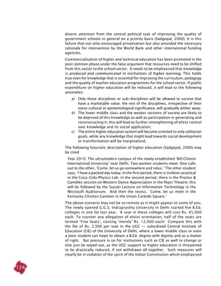 124
diverts attention from the central political task of improving the quality of
government schools in general on a priority basis (Sadgopal, 2000). It is this
failure that not only encouraged privatisation but also provided the necessary
rationale for intervention by the World Bank and other international funding
agencies.
Commercialisation of higher and technical education has been promoted in the
post-Jomtien phase under the false argument that resources need to be shifted
from this sector to the school sector. It needs to be emphasised that knowledge
is produced and communicated in institutions of higher learning. This holds
true even for knowledge that is essential for improving the curriculum, pedagogy
and the quality of teacher education programmes for the school sector. If public
expenditure on higher education will be reduced, it will lead to the following
anomalies:
a) 	Only those disciplines or sub-disciplines will be allowed to survive that
have a marketable value; the rest of the disciplines, irrespective of their
socio-cultural or epistemological significance, will gradually wither away;
b)	 The lower middle class and the weaker sections of society are likely to
be deprived of this knowledge as well as participation in generating and
reconstructing it; this will lead to further strengthening of elitist control
over knowledge and its social application;
c)	 The entire higher education system will become oriented to only utilitarian
goals, while any knowledge that might lead towards social development
or transformation will be marginalised.
The following futuristic description of higher education (Sadgopal, 2000) may
be cited:
Year 2010. The ultramodern campus of the newly established ‘Bill Clinton
International University’ near Delhi. Two women students meet. One calls
out to the other, ‘Come, let us go somewhere and relax.’ The other student
says, ‘I have a packed day today. In the first period, there is Unilever practical
in the Coca-Cola Physics Lab; in the second period, there is the Proctor &
Gambles session on Western Dance Appreciation in the Pepsi Theatre; this
will be followed by the Suzuki Lecture on Information Technology in the
Microsoft Auditorium. And then the recess. Come, let us meet in the
Kentucky Chicken Canteen in the Union Carbide Square.’	
The above scenario may not be so remote as it might appear to some of you.
The newly opened G.G.S. Indraprastha University in Delhi started five B.Ed.
colleges in one lot last year. A seat in these colleges will cost Rs. 45,000
each. To counter any allegation of elitist orientation, half of the seats are
termed ‘Free Seats’, costing ‘merely’ Rs. 12,000 each! Compare this with
the fee of Rs. 2,500 per seat in the UGC — subsidised Central Institute of
Education (CIE) of the University of Delhi, where a lower middle class or even
a poor student can hope to obtain a B.Ed. degree with dignity and as a matter
of right. But pressure is on for institutions such as CIE as well to change or
else just be wiped out, as the UGC support to higher education is threatened
to be drastically reduced, if not withdrawn all together. Such measures will
clearly be in violation of the spirit of the Indian Constitution which emphasised
 