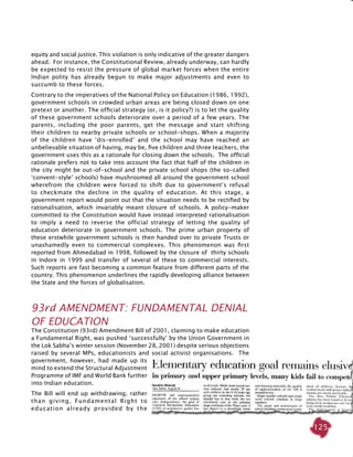 125
equity and social justice. This violation is only indicative of the greater dangers
ahead. For instance, the Constitutional Review, already underway, can hardly
be expected to resist the pressure of global market forces when the entire
Indian polity has already begun to make major adjustments and even to
succumb to these forces.
Contrary to the imperatives of the National Policy on Education (1986, 1992),
government schools in crowded urban areas are being closed down on one
pretext or another. The official strategy (or, is it policy?) is to let the quality
of these government schools deteriorate over a period of a few years. The
parents, including the poor parents, get the message and start shifting
their children to nearby private schools or school-shops. When a majority
of the children have ‘dis-enrolled’ and the school may have reached an
unbelievable situation of having, may be, five children and three teachers, the
government uses this as a rationale for closing down the schools. The official
rationale prefers not to take into account the fact that half of the children in
the city might be out-of-school and the private school shops (the so-called
‘convent-style’ schools) have mushroomed all around the government school
wherefrom the children were forced to shift due to government’s refusal
to checkmate the decline in the quality of education. At this stage, a
government report would point out that the situation needs to be rectified by
rationalisation, which invariably meant closure of schools. A policy-maker
committed to the Constitution would have instead interpreted rationalisation
to imply a need to reverse the official strategy of letting the quality of
education deteriorate in government schools. The prime urban property of
these erstwhile government schools is then handed over to private Trusts or
unashamedly even to commercial complexes. This phenomenon was first
reported from Ahmedabad in 1998, followed by the closure of thirty schools
in Indore in 1999 and transfer of several of these to commercial interests.
Such reports are fast becoming a common feature from different parts of the
country. This phenomenon underlines the rapidly developing alliance between
the State and the forces of globalisation.
93rd AMENDMENT: FUNDAMENTAL DENIAL
OF EDUCATION
The Constitution (93rd) Amendment Bill of 2001, claiming to make education
a Fundamental Right, was pushed ‘successfully’ by the Union Government in
the Lok Sabha’s winter session (November 28, 2001) despite serious objections
raised by several MPs, educationists and social activist organisations. The
government, however, had made up its
mind to extend the Structural Adjustment
Programme of IMF and World Bank further
into Indian education.
The Bill will end up withdrawing, rather
than giving, Fundamental Right to
education already provided by the
 