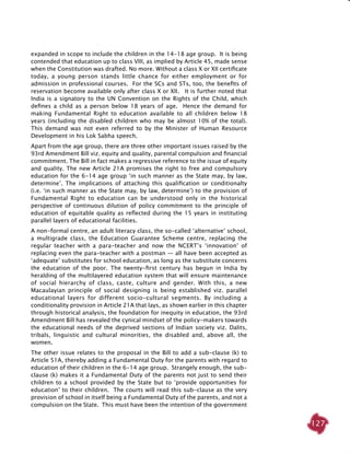 127
expanded in scope to include the children in the 14-18 age group. It is being
contended that education up to class VIII, as implied by Article 45, made sense
when the Constitution was drafted. No more. Without a class X or XII certificate
today, a young person stands little chance for either employment or for
admission in professional courses. For the SCs and STs, too, the benefits of
reservation become available only after class X or XII. It is further noted that
India is a signatory to the UN Convention on the Rights of the Child, which
defines a child as a person below 18 years of age. Hence the demand for
making Fundamental Right to education available to all children below 18
years (including the disabled children who may be almost 10% of the total).
This demand was not even referred to by the Minister of Human Resource
Development in his Lok Sabha speech.
Apart from the age group, there are three other important issues raised by the
93rd Amendment Bill viz. equity and quality, parental compulsion and financial
commitment. The Bill in fact makes a regressive reference to the issue of equity
and quality. The new Article 21A promises the right to free and compulsory
education for the 6-14 age group ‘in such manner as the State may, by law,
determine’. The implications of attaching this qualification or conditionalty
(i.e. ‘in such manner as the State may, by law, determine’) to the provision of
Fundamental Right to education can be understood only in the historical
perspective of continuous dilution of policy commitment to the principle of
education of equitable quality as reflected during the 15 years in instituting
parallel layers of educational facilities.
A non-formal centre, an adult literacy class, the so-called ‘alternative’ school,
a multigrade class, the Education Guarantee Scheme centre, replacing the
regular teacher with a para-teacher and now the NCERT’s ‘innovation’ of
replacing even the para-teacher with a postman — all have been accepted as
‘adequate’ substitutes for school education, as long as the substitute concerns
the education of the poor. The twenty-first century has begun in India by
heralding of the multilayered education system that will ensure maintenance
of social hierarchy of class, caste, culture and gender. With this, a new
Macaulayian principle of social designing is being established viz. parallel
educational layers for different socio-cultural segments. By including a
conditionality provision in Article 21A that lays, as shown earlier in this chapter
through historical analysis, the foundation for inequity in education, the 93rd
Amendment Bill has revealed the cynical mindset of the policy-makers towards
the educational needs of the deprived sections of Indian society viz. Dalits,
tribals, linguistic and cultural minorities, the disabled and, above all, the
women.
The other issue relates to the proposal in the Bill to add a sub-clause (k) to
Article 51A, thereby adding a Fundamental Duty for the parents with regard to
education of their children in the 6-14 age group. Strangely enough, the sub-
clause (k) makes it a Fundamental Duty of the parents not just to send their
children to a school provided by the State but to ‘provide opportunities for
education’ to their children. The courts will read this sub-clause as the very
provision of school in itself being a Fundamental Duty of the parents, and not a
compulsion on the State. This must have been the intention of the government
 
