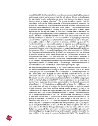 128
since CPI (M) MP Shri Samik Lahiri’s amendment motion in Lok Sabha, rejected
by the government, had proposed that the sub-clause (k) may instead expect
the parents to ‘inspire and encourage every child between the age of six and
fourteen years to receive education’. The people, therefore, suspect that this
sub-clause reflects the ‘hidden agenda’ of the government of preparing the
ground for transferring, in a gradually incremental manner, its Constitutional
obligation towards elementary education, to the parents. This must be in addition
to the well-known agenda of creating a basis for the states to enact penal
legislations for forcing the parents to send their children even to the cheap and
low quality parallel streams of education (see Madhya Pradesh Shiksha Adhiniyam,
2002). What else can be the rationale for this sub-clause since even the poor
parents are known to be keen to send their children to a properly functioning
school in their neighbourhood where children can effectively learn? In such a
favourable ambience for education, if created, neither a provision for
Fundamental Duty nor for penal legislation is required (a penal legislation, on
the contrary, is likely to be counter-productive for most of the parents). This
shows that the government has no intention of providing a favourable ambience
for education. After 54 years of the collapse of the education policy in fulfilling
the Constitutional obligation under Article 45, the government has lost all moral
ground for enacting either penal legislation or shifting even a part of the
obligation to the parents. It is high time that the Constitution is amended to
include the concept of compulsion on the State, rather than Fundamental Duty
of the parents, for the purpose of ensuring Fundamental Right to education of
equitable quality for all children below 18 years of age. Or would the children of
India have to wait for another half a century for gaining this right?
We may now decipher the meaning of the Financial Memorandum attached to
the 93rd Amendment Bill according to which an additional sum of Rs. 9,800
crores per year will be provided for the next ten years in order to implement the
Bill. Since the Union Budget allocation for the current financial year for
Elementary Education (i.e. for the 6-14 year age group) is Rs. 3,800 crores, the
Bill actually provides for an additional allocation of only Rs. 6,000 crores per year
which is merely 0.35 per cent of GDP. This is in contrast to the estimate made
by the Tapas Majumdar Committee, constituted by the Central government,
whose Report in 1999 stated that an additionality of about Rs. 14,000 crore per
year on average will have to be spent for the next ten years in order to provide
school education (not cheap and low quality parallel streams!) to half of the
children in the 6-14 year age group who were then out-of-school. This additional
investment works out to be 0.78 per cent of GDP — merely 78 additional paise
out of every hundred rupees of the GDP. What the new Bill is willing to provide
is less than half of what is required to be spent at the existing level of the
quality of education. In contrast, in the Union Budget of the year 2002-03, an
additional allocation of Rs. 728 crores has been made for elementary education,
which amounts to an additionality of merely 0.04per cent of GDP or just 4 paise
out of every hundred rupees of the GDP! And this pittance is given after the Lok
Sabha passed the Bill and the Rajya Sabha passed it a few weeks after the Union
Budget was approved. Does one require any further evidence of the government’s
intention of pushing its agenda of cheap and low quality parallel streams for the
poor children in the name of ensuring Fundamental Right? The Sarva Shiksha
 