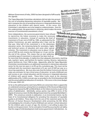 129
Abhiyan (Government of India, 2000) has been designed to fulfil exactly
this agenda.
The Tapas Majumdar Committee calculations did not take into account
the cost of providing elementary education of equitable quality. Nor
did it compute the cost of providing inclusive or integrated elementary
education to the children with special needs. In this sense, this
Committee’s calculations are to be viewed as underestimates. Even for
this underestimate, the government is dithering, which makes the entire
exercise of Constitutional amendment a farce.
Since independence, the successive governments have refused
to reprioritise the Indian economy to make the necessary
investments in education. Instead of reaching the level of
investment of 6 per cent of GDP by 1986, as advocated by the
Kothari Commission, we were spending only 2.5per cent by
that year. Only half of this investment is in the elementary
education sector, the remaining being for secondary, higher
and technical sectors of education and some other special
schemes. The investment in education rose to about 3.9 per
cent of GDP by mid-nineties but fell down to 3.4 per cent by
the end of the century. This means that an ever-widening
cumulative gap of investment in education has been built up
for more than three decades. It implies less than adequate classrooms, teaching
aids, teachers’ posts, and facilities for teacher training, libraries, laboratories,
sports facilities etc. from 1966 to date. Apparently, what the Tapas Majumdar
Committee recommended as an additional investment in elementary education
sector for the next ten years is to fill up this cumulative gap. This must not be
confused with the investment requirement of 6 per cent of GDP per year as a
recurring expenditure. We must also note that the Kothari Commission did not
make any estimates for two critical areas of education: (a) early childhood care
and nursery or pre-school education and (b) inclusive or integrated education
of children with special needs. These bitter truths mock at the reluctant
additionality of Rs. 6,000 crore per year as provided in the 93rd Amendment Bill
and the actual additional allocation of merely Rs. 728 crores in the Union Budget
of the year 2002-03!
As far as the political parties (and many NGOs) are concerned, there is apparently
an undeclared consensus among them on acceptance of the Structural Adjustment
Programme imposed by IMF and World Bank on the Indian economy as part of the
policy of globalisation. Admittedly, various parties may differ in terms of the
degree of consensus (even the West Bengal Government has accepted World Bank’s
DPEP). This consensus extends to abdication, in an incremental manner, by the
State of its Constitutional obligation for providing free education of equitable
quality to all children. These ideas form the core of the statement given by the
Minister of Human Resource Development while presenting the Bill. While
acknowledging the criticality of early childhood care and pre-school education
for the children upto six years of age, the minister is not willing to place this
burden on the government. Yet he contradicts himself by assuring the Lok Sabha
that this stage of child development shall receive government’s full attention. As
 