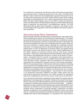 130
if to resolve this contradiction, the Minister invited ‘all voluntary organisations
and corporate houses’ to help the government in this sector. This plea of the
Minister is tailor-made to fit into the globalisation agenda of reducing the role of
the State and increasing the role of the market and the private sector, leading
eventually to commercialisation. This is where the government sees the role of
NGOs. The State shall be happy to open its own coffers as well as to mediate the
funds from UN and other international donor agencies for those NGOs who would
agree to legitimise the government’s pro-globalisation agenda. The 93rd
Amendment Bill has been clearly designed in response to the dictates of the
Structural Adjustment Programme, rather than to fulfil the commitments made in
the Constitution.
Deconstructing Policy Statements
We have already referred to the phenomenon of ignoring geo-cultural diversities
while maintaining the rhetoric of commitment to Indian plurality. The market
economy demands that that multicultural, multilinguistic or multiethnic societies
like India are homogenised so that the marketing of a product is facilitated. The
greater the homogenisation (also read, standardisation), the greater will be the
size of the market for a specific product. Although this immediate economic
motivation is an adequate ground for pushing homogenisation, the long-term
political gains in terms of hegemony of corporate powers over global natural
and human resources also need to be kept in mind. Indeed, globalisation has
the hidden agenda of minimising cultural diversity even across national
boundaries. A document released by the International Bureau of Education this
year declares that globalisation will lead to ‘erosion of the power of nation-
states’, concomitant with the ‘transfer of sovereignty’ from governments to
larger geo-political regional entities (e.g. ASEAN, CIS and European Union). The
same document further recognises that the development of multinational
corporations has contributed to ‘dramatic increase in trans-border exchanges’.
With the increasing dominance of Information and Communication Technology
in the promotion of ‘knowledge industry’, one can easily see how the process of
globalisation is leading towards irreversible homogenisation of plural cultures,
ethnicities and languages with the objective of increasing the size of market
and political hegemony of corporate powers. The inclusion of these concepts
in an educational document (UNESCO and CBSE, 2000) shows that the
international educational bureaucracy has readily accepted the ideological
hegemony of globalisation and, that too, with an undercurrent of admiration !
Let us see how the Indian State is preparing itself to support the impetus given by
globalisation to homogenisation of plurality. A reference was made in the previous
Section to the strong centralising tendencies and the new proposals to this effect,
as declared in the latest policy statement of the new Government in NCERT’s
National Curriculum Framework for School Education, January 2000 (NCERT). These
tendencies are reflected in concrete measures relating to curriculum formation,
textbook writing, preparation of learning packages, organisation of teacher
education programmes and standardisation of evaluative criteria and testing
services. Ironically, these tendencies contradict the rhetoric in the same document
regarding the need for plural pedagogies. It is precisely for this reason that we
 