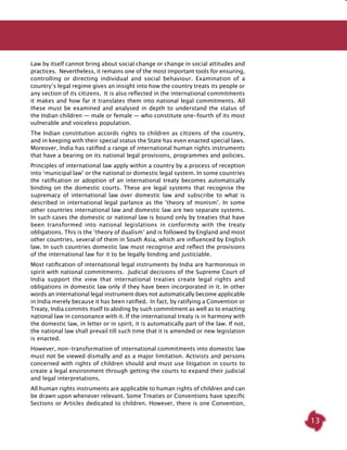 13
Law by itself cannot bring about social change or change in social attitudes and
practices. Nevertheless, it remains one of the most important tools for ensuring,
controlling or directing individual and social behaviour. Examination of a
country’s legal regime gives an insight into how the country treats its people or
any section of its citizens. It is also reflected in the international commitments
it makes and how far it translates them into national legal commitments. All
these must be examined and analysed in depth to understand the status of
the Indian children — male or female — who constitute one-fourth of its most
vulnerable and voiceless population.
The Indian constitution accords rights to children as citizens of the country,
and in keeping with their special status the State has even enacted special laws.
Moreover, India has ratified a range of international human rights instruments
that have a bearing on its national legal provisions, programmes and policies.
Principles of international law apply within a country by a process of reception
into ‘municipal law’ or the national or domestic legal system. In some countries
the ratification or adoption of an international treaty becomes automatically
binding on the domestic courts. These are legal systems that recognise the
supremacy of international law over domestic law and subscribe to what is
described in international legal parlance as the ‘theory of monism’. In some
other countries international law and domestic law are two separate systems.
In such cases the domestic or national law is bound only by treaties that have
been transformed into national legislations in conformity with the treaty
obligations. This is the ‘theory of dualism’ and is followed by England and most
other countries, several of them in South Asia, which are influenced by English
law. In such countries domestic law must recognise and reflect the provisions
of the international law for it to be legally binding and justiciable.
Most ratification of international legal instruments by India are harmonious in
spirit with national commitments. Judicial decisions of the Supreme Court of
India support the view that international treaties create legal rights and
obligations in domestic law only if they have been incorporated in it. In other
words an international legal instrument does not automatically become applicable
in India merely because it has been ratified. In fact, by ratifying a Convention or
Treaty, India commits itself to abiding by such commitment as well as to enacting
national law in consonance with it. If the international treaty is in harmony with
the domestic law, in letter or in spirit, it is automatically part of the law. If not,
the national law shall prevail till such time that it is amended or new legislation
is enacted.
However, non-transformation of international commitments into domestic law
must not be viewed dismally and as a major limitation. Activists and persons
concerned with rights of children should and must use litigation in courts to
create a legal environment through getting the courts to expand their judicial
and legal interpretations.
All human rights instruments are applicable to human rights of children and can
be drawn upon whenever relevant. Some Treaties or Conventions have specific
Sections or Articles dedicated to children. However, there is one Convention,
 