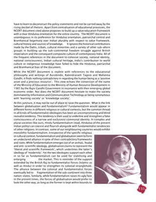 131
have to learn to deconstruct the policy statements and not be carried away by the
rising decibel of rhetoric. Apart from centralisation of educational processes, the
NCERT document cited above proposes to build up a value education framework
with a clear Hindutva orientation for the entire country. The NCERT document is
unambiguous in its preference for Hindutva orientation, patriarchal control and
Bramhanical hegemony over Indian plurality with respect to value framework,
cultural history and sources of knowledge. It ignores the historical contributions
made by the Dalits, tribals, cultural minorities and a variety of other sub-altern
groups in building up the sub-continental freedom struggle against British
imperialism and the consequent composite culture of contemporary India. All of
the frequent references in the document to cohesive society, national identity,
national consciousness, Indian cultural heritage, India’s contribution to world
culture or indigenous knowledge have failed to hide the Hindutva, patriarchal
and Bramhanical bias of the document.
While the NCERT document is replete with references to the educational
philosophy and writings of Aurobindo, Rabindranath Tagore and Mahatma
Gandhi, it finds nothing contradictory in regarding the human being as a ‘positive
asset and a precious resource’. This view echoes the conversion of the name
of the Ministry of Education to the Ministry of Human Resource Development in
1985 by the Rajiv Gandhi Government in resonance with then emerging global
economic order. Nor does the NCERT document hesitate to make the society
dominated by Information and Communication Technology as being synonymous
with ‘learning society’ or ‘knowledge society’.
At this juncture, it may not be out of place to raise the question: What is the link
between globalisation and fundamentalism? Fundamentalism would appear in
different forms in different religious or cultural contexts, but the common thread
in all kinds of fundamentalist ideologies has been an uncompromising and blind
revivalist tendency. This tendency is then used to underline and strengthen a false
consciousness of a narrow and exclusivist communal identity. In complex and
plural societies like ours, Hindu fundamentalism (read, Hindutva of the present
Indian polity) can coexist and flourish alongside with fundamentalist tendencies
of other religions. In contrast, some of our neighbouring countries would exhibit
monolithic fundamentalism. Irrespective of the specific religious
or cultural context, fundamentalism and globalisation seem to form
an undeclared alliance in spite of their contradictory frameworks
and roots. While fundamentalism emerges out of an archaic, feudal
and anti-scientific ideology, globalisation claims to represent the
‘liberal and scientific framework’, which underlines the latter’s
ideology of ‘modernity’. Yet the two ideologies support each other
in so far as fundamentalism can be used for stabilising and
enlarging the market. This is reminder of the support
extended by the British Raj to fundamentalist forces (Islamic as
well as Hindu) in order to strengthen its colonial stranglehold.
The alliance between the colonial and fundamentalist forces
eventually led to fragmentation of the sub-continent into three
nation-states. Similarly, while fundamentalism raises its ugly face
in the present times, the forces of globalisation would prefer to
look the other way, as long as the former is kept within bounds to
 