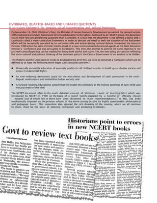 132
On November 14, 2000 (Children’s Day), the Minister of Human Resource Development presented the revised version
of the National Curriculum Framework for School Education to the nation. Authored by an NCERT group, the document
raises more new and perplexing questions than it answers. It is true that the document is not termed a policy and is
cautiously called a mere curriculum framework in order to obviate the need to seek the sanction of the Parliament
which will be necessarily preceded by an uncomfortable and embarrassing national debate (remember the storm in
October 1998 when the same minister tried to sneak in a new communalised educational agenda at the State Education
Minister’s Conference and was persuaded to backtrack!). This time, the attempt to achieve the same objective is not
just well camouflaged but can be credited for being both tactful and suave. Yet, the new policy perspective reflecting
the socio-cultural and political thinking of the dominant party in the Central Government is too evident to be hidden.
The rhetoric and the smokescreen needs to be deciphered. zFor this, we need to construct a framework which will be
defined by at least the following three major Constitutional concerns :
	 Universally accessible education of equitable quality for all children in order to build up a cohesive society and
ensure Fundamental Rights;
	 An ever-widening democratic space for the articulation and development of each community in the multi-
lingual, multicultural and multiethnic Indian society; and
	 A forward-lookimg educational system that will enable the unfolding of the holistic potential of each child (and
not just those of the elite)
The NCERT document refers to the much debated concept of Minimum Levels of Learning (MLL) which was
introduced by NCERT in 1990 on the basis of a report hastily prepared by a handful of officially chosen
`experts' (out of whom two or three have since disowned its main recommendations). The MLL has been
mechanically imposed on the primary schools of the entire country despite its highly questionable philosophical
and pedagogic basis. This imposition also ignored the rich diversity of the country, which we all continue
to claim, must be the basis of planning curriculum and preparing textbooks.
OVERBAKED, QUARTER-BAKED AND UNBAKED QUOTIENTS
A curriculum framework for inequity, social fragmentation and cultural hegemony
 