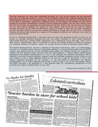 133
The MLL experiment has never been scientifically evaluated. As if this was not enough, the new document
now talks of measuring children in terms of their Intelligent Quotient (IQ), Emotional Quotient (EQ) and
Spiritual Quotient (SQ). IQ is an overbaked concept which was introduced at the beginning of the 20th century
in the West to presumably calibrate the intelligence levels of the children. The concept was part of the
attempt by the western psychologists to provide a tool for categorising children. This was then used to claim
that the low IQ levels are genetically pre-determined and the poor children have low IQ levels not because
of the socio-cultural conditions but because of their genetics. Later, the IQ was also used to racially
denigrate the blacks and all other non-white ethnic groups and further to claim that any public expenditure
on their education would be a waste since nothing can be done to change their IQ levels. Such a distorted
thinking has already been rejected by a majority of the academic community but continues to be used for
racial and fascist politics.
As far as Emotional Quotient (EQ) is concerned, there has been only descriptive records of what can be
termed as desirable emotional attributes. Even here, the cultural framework of EQ is hardly understood
which would make such a concept totally inappropriate for a multicultural country like India. Given such a
fluid basis of understanding, there is no question of having any scientific ground for talking of measuring
the emotional attributes of children. Indeed, this concept can not be called as being even quarter-baked.
The Spiritual Quotient (SQ) has not even a fragment of descriptive research basis. There is no understanding,
not even in a specified cultural milieu, of an acceptable definition of spiritual attributes. Why then the NCERT
scholars have proposed the use of such overbaked, quarter-baked and unbaked concepts for evaluation of
children ? The only plausible answer will come from the understanding of a political agenda combining both
globalisation and religious fundamentalism. It is only in this paradigm that education psychologists will be
required to lend their services to calibrate, categorise, label and eventually marginalise the vast masses of the
poor children so that a stable globalised market can be built up in India for the benefit of 15% of the
nation's population. Fortunately, for the promoters of the joint agenda of globalisation and religious
fundamentalism, 15% of India's population will provide a market as big in size as the entire Europe! Clearly,
the NCERT document is the declaration of a new education policy for strengthening globalisation on the
one hand and religious fundamentalism on the other.
Hindustan Times, November 18, 2000.
 
