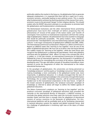 134
politically stabilise the market in the long run. As globalisation fails to generate
adequate employment, it is expected that there will be a rapid rise in socio-
economic tensions, eventually leading to even political unrest. This is exactly
what fundamentalism achieves by diverting attention of the masses from socio-
economic issues to the perceived ‘danger’ to their religious identity. This should
explain why the NCERT document attempts to use education to promote both
the globalisation and fundamentalism simultaneously.
The Brettonwood institutions and the other international forces promoting
globalisation have burnt their midnight oil before proposing that the
phenomenon of ‘erosion of the power of the nation-states’ and ‘transfer of
sovereignty’ from countries to multinational corporations will form the cutting
edge of globalisation. However, the phenomenon has to be couched in a language
that would be politically acceptable. The policy-makers, have, therefore,
discovered that ‘interdependence and interrelationships between peoples and
cultures’ is the major consequence of globalisation (UNESCO and CBSE, 2000).
The International Commission on Education’s Report (i.e. Delors Commission’s
Report) to UNESCO states that ‘learning to live together’ must be one of the
pillars of globalised education. We must ask as to what is the real reason behind
this sudden respect for ‘learning to live together’, while the same forces also
recognise that globalisation is widening the gap between ‘those who globalise
and those who are globalised’ (ibid). What is so new in this concept that, all of
a sudden i.e. in the late nineties, an International Commission on Education,
followed by a host of international agencies, has discovered in it guidelines of
critical significance for remoulding the curriculum of all nations, especially the
developing ones? The age-old Indian concept of Vasudhaiv Kutumbkum never
seemed to excite the imagination of either the international or the Indian
educational bureaucracy.
In the paradigm of globalisation, the universities are being perceived as
‘knowledge producers’ and the pupils as ‘knowledge consumers’ (ibid), thereby
making knowledge a mere commodity in the globalised market and, more
importantly, in globalised education. It is already envisaged that the task of
producing and disseminating knowledge in the universities through Information
Technology, the so-called ‘knowledge industry’, will be commercialised and
handed over to the transnational corporations in the near future. In light of
the known outcome of globalisation, the ‘producer-consumer’ paradigm of
knowledge as referred to above will begin to define the hidden agenda of
globalised education.
The Delors Commission’s emphasis on ‘learning to live together’ and the
producer-consumer paradigm of globalised education have provided the
rationale to the International Bureau of Education, a UNESCO institute, to
conclude that global attention must bear upon the curricular concerns of the
member-States and that there is enough room for adaptation of educational
content of various countries to the demands of globalisation. For this,
international platforms will be justifiably built up for facilitating intervention
in national education systems by regional and global corporate forces. And
this challenge of globalisation is knocking right now at the doors of Indian
education!
 