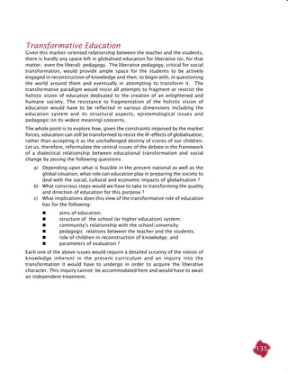 135
Transformative Education
Given this market-oriented relationship between the teacher and the students,
there is hardly any space left in globalised education for liberative (or, for that
matter, even the liberal) pedagogy. The liberative pedagogy, critical for social
transformation, would provide ample space for the students to be actively
engaged in reconstruction of knowledge and then, to begin with, in questioning
the world around them and eventually in attempting to transform it. The
transformative paradigm would resist all attempts to fragment or restrict the
holistic vision of education dedicated to the creation of an enlightened and
humane society. The resistance to fragmentation of the holistic vision of
education would have to be reflected in various dimensions including the
education system and its structural aspects, epistemological issues and
pedagogic (in its widest meaning) concerns.
The whole point is to explore how, given the constraints imposed by the market
forces, education can still be transformed to resist the ill-effects of globalisation,
rather than accepting it as the unchallenged destiny of crores of our children.
Let us, therefore, reformulate the central issues of the debate in the framework
of a dialectical relationship between educational transformation and social
change by posing the following questions:
a) 	Depending upon what is feasible in the present national as well as the
global situation, what role can education play in preparing the society to
deal with the social, cultural and economic impacts of globalisation ?
b) 	What conscious steps would we have to take in transforming the quality
and direction of education for this purpose ?
c) 	 What implications does this view of the transformative role of education
has for the following:		
	 	 aims of education;
	 	 structure of the school (or higher education) system;
	 	 community's relationship with the school/university;
	 	 pedagogic relations between the teacher and the students;
	 	 role of children in reconstruction of knowledge; and
	 	 parameters of evaluation ?	
Each one of the above issues would require a detailed scrutiny of the notion of
knowledge inherent in the present curriculum and an inquiry into the
transformation it would have to undergo in order to acquire the liberative
character. This inquiry cannot be accommodated here and would have to await
an independent treatment.
 