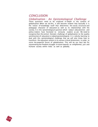 136
Conclusion
Globalisation : An Epistemological Challenge
These questions need to be explored in-depth in the context of
globalisation. When we do this, it will become evident that basically it is
the notion of knowledge itself that determines the social, structural and
pedagogic character of education as well as its relationships with the
society. It is this epistemological question which today’s educationists and
policy-makers have hesitated to seriously explore as yet. We need to
recognise that the central thematic challenge of globalisation to the quality
and direction of education is indeed epistemological. It is only by learning to
deal with this epistemological challenge that we will also know how to
trasnform the education system in its various critical dimensions in order to
resist the powerful forces of globalisation. This will be our best bet for
rejuvenating the freedom struggle to move towards an enlightened, just and
humane society within India as well as globally.
 