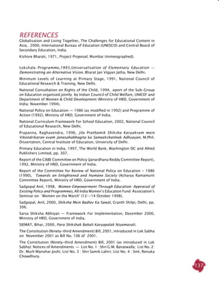 137
REFERENCES
Globalisation and Living Together, The Challenges for Educational Content in
Asia, 2000, International Bureau of Education (UNESCO) and Central Board of
Secondary Education, India.
Kishore Bharati, 1971, Project Proposal, Mumbai (mimeographed). 		
Lokshala Programme,1995,Universalisation of Elementary Education  —
Demonstrating an Alternative Vision, Bharat Jan Vigyan Jatha, New Delhi.
Minimum Levels of Learning at Primary Stage, 1991, National Council of
Educational Research & Training, New Delhi.
National Consultation on Rights of the Child, 1994, .eport of the Sub-Group
on Education organised jointly by Indian Council of Child Welfare, UNICEF and
Department of Women & Child Development (Ministry of HRD, Government of
India; November 1994).
National Policy on Education — 1986 (as modified in 1992) and Programme of
Action (1992), Ministry of HRD, Government of India.
National Curriculum Framework For School Education, 2002, National Council
of Educational Research, New Delhi.
Prapanna, Raghavendra, 1996, Jila Prathamik Shiksha Karyakram mein
Vikendrikaran evam Janasahabhagita ka Sameekshatmak Adhyayan, M.Phil.
Dissertation, Central Institute of Education, University of Delhi.
Primary Education in India, 1997, The World Bank, Washington DC and Allied
Publishers Limited, pp. 307.
Report of the CABE Committee on Policy (Janardhana Reddy Committee Report),
1992, Ministry of HRD, Government of India.
Report of the Committee for Review of National Policy on Education - 1986
(1990), Towards an Enlightened and Humane Society (Acharya Ramamurti
Committee Report), Ministry of HRD, Government of India.
Sadgopal Anil, 1998, Women Empowerment Through Education: Appraisal of
Existing Policy and Programmes, All India Women’s Education Fund Association’s
Seminar on `Women on the March’ (12--14 October 1998).
Sadgopal, Anil, 2000, Shiksha Mein Badlav Ka Sawal, Granth Shilpi, Delhi, pp.
306.
Sarva Shiksha Abhiyan — Framework For Implementation, December 2000,
Ministry of HRD, Government of India.
SIEMAT, Bihar, 2000, Para Shikshak Bahali Karyapalak Niyamavali.
The Constitution (Ninety-third Amendment) Bill, 2001, introduced in Lok Sabha
on November 2001 as Bill No. 106 of 2001.
The Constitution (Ninety-third Amendment) Bill, 2001 (as introduced in Lok
Sabha): Notices of Amendments  —  List No. 1 : Shri G.M. Banatwalla; List No. 2:
Dr. Murli Manohar Joshi; List No. 3 : Shri Samik Lahiri; List No. 4 : Smt. Renuka
Chowdhury.
 