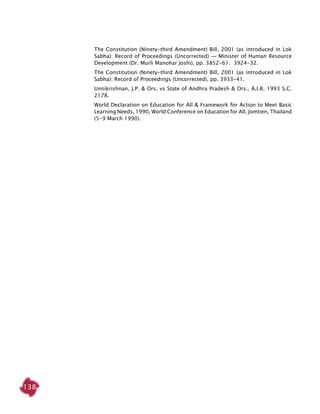 138
The Constitution (Ninety-third Amendment) Bill, 2001 (as introduced in Lok
Sabha): Record of Proceedings (Uncorrected) — Minister of Human Resource
Development (Dr. Murli Manohar Joshi), pp. 3852-61; 3924-32.
The Constitution (Ninety-third Amendment) Bill, 2001 (as introduced in Lok
Sabha): Record of Proceedings (Uncorrected), pp. 3933-41.
Unnikrishnan, J.P. & Ors. vs State of Andhra Pradesh & Ors., A.I.R. 1993 S.C.
2178.
World Declaration on Education for All & Framework for Action to Meet Basic
Learning Needs, 1990, World Conference on Education for All, Jomtien, Thailand
(5-9 March 1990).
 