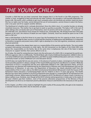 140
THE YOUNG CHILD
Consider a child that has just been conceived. Now imagine that it is the fourth or the fifth pregnancy. The
mother is tired, struggling to feed and educate the older children; the youngest is still partially dependent on
breast milk. She works, and is unlikely to get much sympathy when she demands yet another maternity leave.
She has no rights over her body, cannot demand the use of contraception, cannot choose to abort the foetus,
and is too poor and ill to support another delivery.
The likelihood of a healthy birth is already diminished. Once the child is born, it is another burden on already
stretched resources. The mother has to go back to work as quickly as possible. The baby is left in the care of
older siblings who can barely take care of themselves. Even its parents will not be surprised — or shocked — if
the child falls sick, and without much money for medical care, eventually dies. We already know that if the baby
happens to be a girl, the chances of death are even higher. Certainly, much less would be spent on her if she
were to fall sick.
How a child develops in the first three to six years lays the foundation for her/his capacity to think, learn and
reason. It sets the stage for later success in school and the character of adolescence and adulthood. It is important
to therefore recognise and protect every child’s right to develop his or her full cognitive, emotional, social and
physical potential.
Traditionally, childcare has always been seen as a responsibility of the parents and the family. The most widely
accepted international instrument on child rights, the UN Convention on the Rights of the Child (CRC) also
places this responsibility on the family. But at the same time it emphasises the role of the State in taking
measures to support families that cannot afford to do so.
As of today, the need for comprehensive inputs into the early years of a child’s life is recognised the world over.
Different agencies refer to it differently. The World Bank calls it Early Childhood Development; UNESCO refers to
it as Early Childhood Care and (initial) Education, and OECD as Early Childhood Education and Care. In India, it is
commonly known as Early Childhood Care and Education (ECCE).
As ECCE does not neatly fall into any one sector, in the absence of systems in place, convergence of services may
not be possible and there is always a danger of the responsibility passing from one Ministry to another. While the
importance of ECCE is recognised and the term elaborately defined in the 1986 Education Policy, all ECCE
programmes are planned and implemented by the Department of Women and Child Development and not the
Department of Education. In any case, the Department of Education has clearly absolved itself from the
responsibility of the 0-6 year-olds as the 86th Constitutional Amendment Bill passed in both the houses of the
Parliament makes education a Fundamental Right only for children in the 6-14 years age group. The Health
Ministry has never been involved in any ECCE programme even though it is responsible for all reproductive and
child health schemes. While maternity benefits are integral to ECCE, the Ministry of Labour treats it merely as a
labour welfare issue. Similarly, even though all the ECCE schemes and programmes in India cater to the needs of
the poor children and their mothers, none of the poverty alleviation programmes of the Ministry of Rural
Development see ECCE as an important poverty alleviation measure and therefore the necessity to link up with
it.
In this chapter, an effort is thus made to highlight the grim reality of the young child, who gets to be treated as
a national resource only when she/he becomes an adult.
 