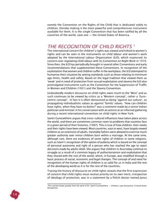 14
namely the Convention on the Rights of the Child that is dedicated solely to
children, thereby making it the most powerful and comprehensive instrument
available for them. It is the single Convention that has been ratified by all the
countries of the world, save one — the United States of America.
The Recognition of Child Rights 1
The international concern for children’s rights was viewed and linked to women’s
rights and can be seen in the instruments on child labour and women’s work
adopted by the International Labour Organisation (ILO), which expressed its
concern over regulating child labour with its Convention on Night Work in 1919.
Since then, the ILO has periodically brought in several other Conventions and early
recommendations that supplemented these Conventions. In recognition of the
exploitation that women and children suffer in the workplace, the ILO attempted to
humanise their situation by setting standards such as those relating to minimum
age limits, health and safety. Based on the legal tradition that viewed them as
‘weak’ and in need of protection from sexual exploitation and slavery the ILO also
promulgated instruments such as the Convention for the Suppression of Traffic
in Women and Children (1921) and the Slavery Convention.
Undoubtedly modern discourse on child rights owes much to the ‘West’ and as
such continues to be viewed by critics as a ‘Western concept’, rather a ‘Euro-
centric concept’. In fact it is often denounced as being ‘against our culture’, as
propagating individualistic values as against ‘family’ values. ‘How can children
have rights, when they have no duties?’ was a comment made by a senior Indian
politician and minister in his conversation with an activist at an informal gathering
during a recent international convention on child rights in New York.
Savitri Gunesekhere argues that cross-cultural influences have taken place across
the world, and there are sometimes common roots to problems that societies face
in a given period of their histories. (1997). This is true of how children, their needs
and their rights have been viewed. Most countries, east or west, have largely viewed
children as an extension of adults. Inevitably fathers were allowed to exercise much
greater authority over minor children born within a marriage. At the same time,
although rare, there are evidences of some rights of children in some religions,
such as Islam’s recognition of the option of puberty which is based on the concept
of personal autonomy and right of a person who has reached the age to reject
decisions made by adults (ibid). She argues that children in Asia today continue to
struggle as a result of a common legacy of authoritarianism and exploitation that
they shared with the rest of the world, which, in Europe, was modified through a
basic process of social, economic and legal changes. The concept of and need for
recognition of the human rights of children is as valid for us in India and the rest
of the developing world as it is for the rest of the countries.
Tracing the history of discourse on child rights reveals that the first expression
of concern that child rights must receive priority on its own merit, irrespective
of ideology of protection, was in a statement by a Polish doctor named Janus
1
This section draws greatly from the work of Dr. Savitri Gunesekhere ­-  Children, Law and Justice: A South Asian
Perspective.
 