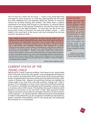 141
The 0-6 years of a child’s life are critical  —  inputs in this period determine
and shape its entire existence. It is with this understanding that the world
over Early Childhood Care and Education (ECCE) has become an important
concern for all those working with children. The Indian State is publicly
committed to the young child through its Constitution, its national policies
and its acceptance of International Conventions. This was discussed in detail
in the section on the legal framework. In actual fact, the fate of the very
young child in India is precarious for many and complex reasons  —  some
rooted in the social fabric of the country and some emerging from the new
economic and political trends.
Current Status of the
Young Child
Defining ECCE in India is beset by problems; there being no one ‘young Indian
child’ to describe. Factors like class, gender, caste and geography all impact his
or her situation. An examination of the current status of the very young child is
further complicated by the fact that it will be some time before the Census 2001
reveals its findings fully. However the preliminary findings that highlight the
skewed under-6 sex ratio (927), with wide variations ranging from 1,058 in
Kerala to 773 in Chandigarh, in favour of the male child are definitely shocking.
This one fact is immediate and undeniable proof that gender continues to play
an enormous role in child survival. (This had been discussed in detail by Satish
Agnihotri in the Section on the Girl Child in India). NGO experience further
supports these facts and provides the parameters by which this discrimination
can be measured — sex selective abortion, differential duration of breastfeeding
or mother’s time off work for care, less expenditure on health care and medicines,
greater household responsibilities even for very young girls and widespread
discrimination vis-à-vis education.
Care for every child
Children must get the best
possible start in life. Their
survival, protection, growth
and development in good
health and with proper
nutrition are the essential
foundation of human
development. We will make
concerted efforts to fight
infectious diseases, tackle
major causes of malnutrition
and nurture children in a
safe environment that
e n a b l e s t h e m t o b e
physically healthy, mentally
alert, emotionally secure,
socially competent and able
to learn.
‘A World Fit For Children’
UN General Assembly Special
Session Children, May 2002.
‘Early Childhood Development programmes are about ensuring children grow up
healthy, well nourished, protected from harm, with a sense of self-worth and identity,
and enthusiasm and opportunities for learning. They are about children learning to
think for themselves, communicate effectively, get on with others, and play an active
role in their families. Early Childhood Development (ECD) programmes are about
influencing the contexts in which children are growing up so that they are supportive
of children’s overall development. By contexts we mean all the different environments,
which impact on young children — families, communities, health centres, ECD centres,
schools, district bodies, national policy. ECD programmes are about influencing these
contexts and addressing the issues, which slow and damage children’s development.
In other words, they are about children’s rights and the obligations of the state and of
all adults to protect the individual child and create the conditions in which all children
can develop their potential.’
Caroline Arnold, September 2002.
 