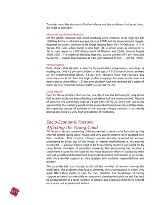 142
To understand the situation of Indian infants and the problems that beset them,
we need to consider:
Maternal and Infant Mortality
On the whole, neonatal and infant mortality rates continue to be high (72 per
1000 live births — all-India average, Census 2001) and far above national targets.
Regional variations continue to be sharp ranging from 98.1 in Orissa to 11.5 in
Kerala. The rural-urban divide is also high: 46 in urban areas as compared to
78 in rural areas in 1997 (Department of Women and Child, Annual Report
2000-2001). The Maternal Mortality Rate too, causes anxiety (437 per thousand
live births ­— higher than Pakistan at 340, and Thailand at 300 ­— UNFPA, 1999).
Immunisation
Data shows that despite a priority immunisation programme, coverage is
inadequate. Only 42 per cent children of the age of 12-23 months have received
all the recommended doses. 14 per cent children have not received any
immunisation at all. Even the high profile campaign for polio eradication has
been slow to show effect — 37 per cent children have not received all 3 doses of
polio vaccine (National Family Health Survey (NFHS-2)).
Child Health
Even for those children that survive, one-third has low birthweight, only about
half receive exclusive breastfeeding and about half are malnourished. Figures
of anaemia are alarmingly high at 74 per cent (NFHS-2). Since one can safely
assume that the statistics would not be evenly distributed over class differentials,
the resulting picture of children of the underprivileged sections is extremely
dismal and shows a very high prevalence of morbidity.
Socio-Economic Factors
Affecting the Young Child
Till recently, issues concerning children seemed to come to the fore only as they
entered school-going ages. Young and very young children were clubbed with
their mothers. This practice (though understandably resented by women
attempting to break out of the image of eternal motherhood) is not entirely
misplaced  —  young children need to be breastfed by mothers and cared for by
close family members (if possible). However, this positioning has become a
convenient excuse for the State to not make requisite effort in facilitating their
survival, growth and development by providing families, and women in particular,
with the essential support as they grapple with multiple responsibilities and
poverty.
The past decade has sharply escalated the number of women joining the
workforce. The problems they face as workers, the circumstances in which they
work affect their ability to care for their children. The breakdown of family
support systems has inevitably accompanied development policies and has lead
to displacement of a large number of people and exposed children to neglect
on a scale not experienced before.
 