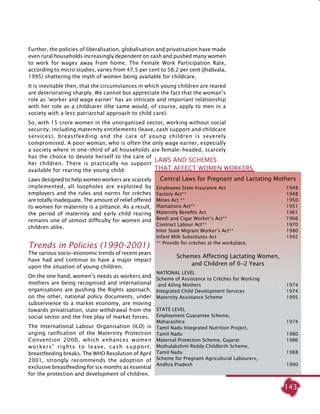 143
Further, the policies of liberalisation, globalisation and privatisation have made
even rural households increasingly dependent on cash and pushed many women
to work for wages away from home. The Female Work Participation Rate,
according to micro studies, varies from 47.5 per cent to 58.2 per cent (Jhabvala,
1995) shattering the myth of women being available for childcare.
It is inevitable then, that the circumstances in which young children are reared
are deteriorating sharply. We cannot but appreciate the fact that the woman’s
role as ‘worker and wage earner’ has an intricate and important relationship
with her role as a childcarer (the same would, of course, apply to men in a
society with a less patriarchal approach to child care).
So, with 15 crore women in the unorganised sector, working without social
security, including maternity entitlements (leave, cash support and childcare
services), breastfeeding and the care of young children is severely
compromised. A poor woman, who is often the only wage earner, especially
a society where in one-third of all households are female-headed, scarcely
has the choice to devote herself to the care of
her children. There is practically no support
available for rearing the young child.
Laws designed to help women workers are scarcely
implemented, all loopholes are exploited by
employers and the rules and norms for crèches
are totally inadequate. The amount of relief offered
to women for maternity is a pittance. As a result,
the period of maternity and early child rearing
remains one of utmost difficulty for women and
children alike.
Trends in policies (1990-2001)
The various socio-economic trends of recent years
have had and continue to have a major impact
upon the situation of young children.
On the one hand, women’s needs as workers and
mothers are being recognised and international
organisations are pushing the Rights approach;
on the other, national policy documents, under
subservience to a market economy, are moving
towards privatisation, state withdrawal from the
social sector and the free play of market forces.
The International Labour Organisation (ILO) is
urging ratification of the Maternity Protection
Convention 2000, which enhances women
workers’ rights to leave, cash support,
breastfeeding breaks. The WHO Resolution of April
2001, strongly recommends the adoption of
exclusive breastfeeding for six months as essential
for the protection and development of children.
Central Laws for Pregnant and Lactating Mothers
Employees State Insurance Act 	 1948
Factory Act**	 1948
Mines Act **	 1950
Plantations Act** 	 1951
Maternity Benefits Act	 1961
Beedi and Cigar Worker’s Act**	 1966
Contract Labour Act**	 1970
Inter State Migrant Worker’s Act**	 1980
Infant Milk Substitutes Act	 1992
** Provide for crèches at the workplace.
Schemes Affecting Lactating Women,
and Children of 0-2 Years
National Level
Scheme of Assistance to Crèches for Working
and Ailing Mothers 	 1974
Integrated Child Development Services 	 1974
Maternity Assistance Scheme 	 1995
State Level
Employment Guarantee Scheme,
Maharashtra	 1974	
Tamil Nadu Integrated Nutrition Project,
Tamil Nadu	 1980
Maternal Protection Scheme, Gujarat	 1986	
Muthulakshmi Reddy Childbirth Scheme,
Tamil Nadu 	 1988
Scheme for Pregnant Agricultural Labourers,
Andhra Pradesh	 1990 	
Laws and schemes
that affect women workers
 