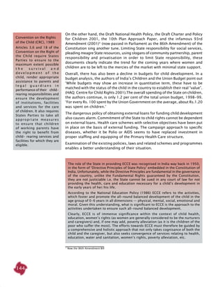 144
On the other hand, the Draft National Health Policy, the Draft Charter and Policy
for Children 2001, the 10th Plan Approach Paper, and the infamous 93rd
Amendment (2001)* (now passed in Parliament as the 86th Amendment) of the
Constitution sing another tune. Limiting State responsibility for social services,
pleading meagre State resources, using slogans of community partnership, parent
responsibility and privatisation in order to limit State responsibility, these
documents clearly indicate the trend for the coming years where women and
children are to be left to the mercies of the market with minimal state support.
Overall, there has also been a decline in budgets for child development. In a
budget analysis, the authors of India’s Children and the Union Budget point out
‘While budgets may show an increase in quantitative term, these have to be
matched with the status of the child in the country to establish their real “value”.
(HAQ: Centre for Child Rights 2001).The overall spending of the state on children,
the authors continue, is only 1.2 per cent of the total union budget, 1998-99.
‘For every Rs. 100 spent by the Union Government on the average, about Rs.1.20
was spent on children.’
The dangerous policy of obtaining external loans for funding child development
also causes alarm. Commitment of the State to child rights cannot be dependent
on external loans. Health care schemes with selective objectives have been put
in place on the basis of external funding. The campaign approach to specific
diseases, whether it be Polio or AIDS seems to have replaced investment in
proper staffing and equipping of the Primary Health Care structure.
Examination of the existing policies, laws and related schemes and programmes
enables a better understanding of their situation.
Convention on the Rights
of the Child (CRC), 1989
Articles 3,6 and 18 of the
Convention on the Right of
the Child require States
Parties to ensure to the
maximum extent possible
t h e s u r v i v a l a n d
d e v e l o p m e n t o f t h e
child, render appropriate
assistance to parents and
l e g a l g u a r d i a n s i n
performance of their child-
rearing responsibilities and
ensure the development
of institutions, facilities
and services for the care
of children. It also requires
States Parties to take all
appropriate measures
to ensure that children
of working parents have
the right to benefit from
child- rearing services and
facilities for which they are
eligible.
The role of the State in providing ECCE was recognised in India way back in 1950,
in the form of ‘Directive Principles of State Policy’ embedded in the Constitution of
India. Unfortunately, while the Directive Principles are fundamental in the governance
of the country, unlike the Fundamental Rights guaranteed by the Constitution,
they are not justiciable i.e. the State cannot be sued in any court of law for not
providing the health, care and education necessary for a child’s development in
the early years of her/his life.
According to the National Education Policy (1986) ECCE refers to the activities,
which foster and promote the all-round balanced development of the child in the
age group of 0-6 years in all dimensions — physical, mental, social, emotional and
moral. Given this understanding, what is significant to ECCE is the approach to the
activities undertaken to ensure such all-round balanced development.
Clearly, ECCE is of immense significance within the context of child health,
education, women’s rights (as women are generally considered to be the nurturers
and caregivers) and, if one may add, poverty alleviation (as it is the children of the
poor who suffer the most). The efforts towards ECCE must therefore be guided by
a comprehensive and holistic approach that not only takes cognisance of both the
child and the caregiver, but also seeks convergence of services relating to health,
education, water and sanitation, women’s rights, poverty alleviation, etc.
* Now the 86th Amendment Bill
 
