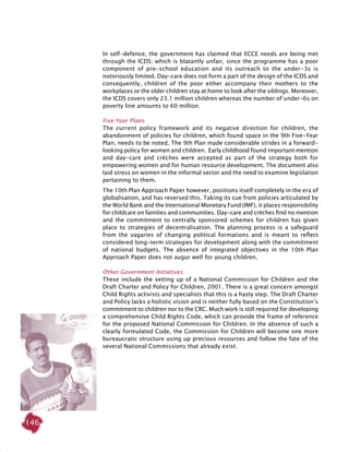 146
In self-defence, the government has claimed that ECCE needs are being met
through the ICDS; which is blatantly unfair, since the programme has a poor
component of pre-school education and its outreach to the under-3s is
notoriously limited. Day-care does not form a part of the design of the ICDS and
consequently, children of the poor either accompany their mothers to the
workplaces or the older children stay at home to look after the siblings. Moreover,
the ICDS covers only 23.1 million children whereas the number of under-6s on
poverty line amounts to 60 million.
Five-Year Plans
The current policy framework and its negative direction for children, the
abandonment of policies for children, which found space in the 9th Five-Year
Plan, needs to be noted. The 9th Plan made considerable strides in a forward-
looking policy for women and children. Early childhood found important mention
and day-care and crèches were accepted as part of the strategy both for
empowering women and for human resource development. The document also
laid stress on women in the informal sector and the need to examine legislation
pertaining to them.
The 10th Plan Approach Paper however, positions itself completely in the era of
globalisation, and has reversed this. Taking its cue from policies articulated by
the World Bank and the International Monetary Fund (IMF), it places responsibility
for childcare on families and communities. Day-care and crèches find no mention
and the commitment to centrally sponsored schemes for children has given
place to strategies of decentralisation. The planning process is a safeguard
from the vagaries of changing political formations and is meant to reflect
considered long-term strategies for development along with the commitment
of national budgets. The absence of integrated objectives in the 10th Plan
Approach Paper does not augur well for young children.
Other Government Initiatives
These include the setting up of a National Commission for Children and the
Draft Charter and Policy for Children, 2001. There is a great concern amongst
Child Rights activists and specialists that this is a hasty step. The Draft Charter
and Policy lacks a holistic vision and is neither fully based on the Constitution’s
commitment to children nor to the CRC. Much work is still required for developing
a comprehensive Child Rights Code, which can provide the frame of reference
for the proposed National Commission for Children. In the absence of such a
clearly formulated Code, the Commission for Children will become one more
bureaucratic structure using up precious resources and follow the fate of the
several National Commissions that already exist.
 