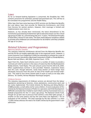 147
Laws
As far as forward-looking legislation is concerned, the Disability Act 1995
contains provisions for antenatal, prenatal and postnatal care. This still has to
be translated into programmes and the Health Policy.
Other laws that have some bearing on ECCE services are the Maternity Benefits
Act and labour laws that provide for Maternity Entitlements and Child
Care Services for women workers. However, their coverage is limited and
implementation even more so.
However, as has already been mentioned, the latest Amendment to the
Constitution guaranteeing fundamental right to education leaves out this critical
age group of under-6s, concentrating only on 6-14 years. The Directive Principles
of State Policy, Article 45 now states,’The State shall endeavour (emphasis added)
to provide early childhood care and education for all children until they complete
the age of six years.’
Related Schemes and Programmes
Maternity Benefits Schemes
The statutory maternity entitlements derived from the Maternity Benefits Act
and the ESI Act are largely applicable only to the organised sector. However, a
recent Supreme Court judgement (2000) has attempted to enlarge the scope of
this act to muster role workers (Municipal Corporation of Delhi vs Female Workers,
Muster Roll and Others, AIR 2000, Supreme Court, 1274).
Apart from this, State-level schemes exist in a number of states to provide a
nominal cash relief to women in the status of maternity (like the Mutthulakshmi
Reddy Scheme, Tamil Nadu). The cash amount varies from Rs.500 to Rs.2000.
Often supplementary nutrition is also provided. However, experience shows
that this cash, though welcome, rarely keep women at home longer than
absolutely necessary from the point of view of her health and minimal child-
care. ‘The need to earn drives women back to work as early as ten days after
delivery.’ (R. Geetha, Nirman Mazdoor Panchayat Sangam).
Childcare Services
The statutory requirements of childcare services are derived from the labour
legislations pertaining to factories, mines plantations, construction work and
are rarely implemented. The Crèche Scheme for Working and Ailing Mothers
(CSWB) provides a small safety net for some children. A recent evaluation of this
scheme by the National Institute of Public Co-operation and Child Development
(NIPCCD) concluded that it failed to reach infants and has functioned more as a
balwadi programme for the 3-5 years age group. The National Crèche Fund,
though set up later due to pressure from women’s and child rights groups, is
another on the same pattern and has the same flaws (see Appendix 1 for an
evaluation of the scheme). The total coverage by the two schemes is a mere
15,000 crèches whereas the need is for 8 lakh crèches by the government’s own
admission.
 