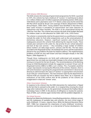 148
ICDS Scheme (HRD Ministry)
The ICDS remains the mainstay of government programmes for ECCE. Launched
in 1975, this scheme has had a modicum of ‘success’ in reaching out to about
23.1 million children and 4.9 million expectant and lactating women. ICDS covers
4383 blocks and is planned to cover 5171 blocks/urban areas by the end of the
9th Plan which would be 90 per cent coverage of blocks (Department of WCD,
Annual Report, 2000-2001). Young children have benefited in that there has
been some increase in prevalence of immunisation and some reduction in
malnutrition and infant mortality. The ICDS is to be universalised during the
10th Five-Year Plan. This scheme also receives the bulk of the budget allocated
for children under six (the allocation for 2000-2001 is Rs.1,050 crores).
The scheme is conveniently cited by the government as a justification to largely
exclude the under-6s from other programmes such as the universalisation of
elementary education. However, significant systemic and infrastructural
inadequacies prevent this scheme from delivering the required results. These
include poor outreach to the under-6s, low priority for pre-school education
and lack of day-care services — thus excluding a large number of children
whose mothers are daily wage earners, artisans and the like. The low status
accorded to the Anganwadi worker, the workload she carries and the expectations
placed on her are problems the State has failed to address. The implementation
problems of ICDS are also well known and have emerged sharply in the CAG
Report, 2000 (Appendix 2).
Though these inadequacies are fairly well understood and accepted, the
government has not made any meaningful changes to the scheme and has been
resting on its laurels for the last 26 years. The recommendations of the Working
Group on Child Development include the suggestion to convert 50 per cent of
Anganwadi Centres (AWCs) to AWCs-cum-crèches. This, if accepted, would be
a major step towards increasing the effectivity of the scheme. However, there is
still some hesitation in granting this programme the commitment it deserves by
denying its administrators the status of ‘workers’ or paying them remuneration
at par with pre-school teachers. The new initiatives taken by the department to
improve ICDS are cosmetic but fail to address basic flaws. As is expected, all
evaluations of the ICDS confirm that all the problems of the scheme are
exaggerated in tribal and ‘remote’ areas.
Other Government Schemes
In response to the criticism that the ICDS intervention for malnutrition is flawed
by the fact that its outreach to the under-3s is marginal (thus missing the critical
stage when malnutrition sets in), the government introduced the Pradhan Mantri
Gramodaya Yojna in 2000. In the absence of willingness to revamp the systemic
flaws of ICDS, such schemes again merely tinker with the problem (Appendix 3).
Pre-School Services
Moving from Maternity Entitlements, breastfeeding protection, childcare services
and the inadequacy of available laws and schemes, the next critical stage of
early childhood, 3-6 years, requires focus. While the National Education Policy
(NEP, 1986) has recognised the importance of early childhood ‘enrolment,
retention and learning outcome’ as a vital period of human development, the
 