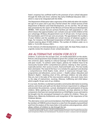 150
State’s response has confined itself to the provision of pre-school education
through the ICDS and minor schemes like Early Childhood Education (ECE —
which is now to be integrated with the ICDS).
The Department of Education takes cognisance of the child only when she reaches
the age of six years and is put into a formal school. Pre-school services of the
Department of Women and Child Development, are far and few. The all-India
data presented by the report of the Ministry of Human Resource Development
(MHRD), 1994 records that pre-primary facilities per lakh population is 1.89,
which means that approximately 2 pre-schools exist per 8,500 children of the
pre-school age. Of these, the government runs 41.87 per cent, 10.4 per cent by
the local bodies and 47.63 per cent are private. The gap between the numbers
of poor children and the available pre-school services of whatever quality is
huge. For instance, the Municipal Corporation of Delhi runs a mere 836 pre-
schools covering about 47,000 children. The number of children under six in
Delhi is 19,23,995 (Census 2001).
In the interests of child development as a basic right, the State Policy needs to
urgently review the situation of pre-school education.
An alternative vision for ECCE
Children, in particular the younger ones, are totally dependent on the adults.
Policies and programmes have tended to ignore this simple truth and keep the
two universes apart, leading to colossal wastage of funds (see CAG Report)
and poor results. To achieve some impact, policies for children have to be
necessarily located within comprehensive policies relating to their parents,
especially women; their access to work, food and health care. This has hardly
been attempted. The need of the hour is to remedy this approach and develop
a comprehensive Child Rights Code, which is expressed through laws,
programmes and allocations, across sectors — Health, Labour, Education and
Women’s Rights*. Anything short of this, will leave children not only where
they are, but in the wake of the new economic policies, also push many more
to the edge of malnutrition, stunting, illiteracy, trafficking and child labour
which engulfs 50 per cent of our children.
It is our task, therefore, to attempt to provide a constructive alternative to existing
policies and trends and spell out the ideal minimum requirement to safeguard
and promote the protection, survival, development and participation of young
children. While spelling out this ideal minimum, we draw attention to three
components that have not received attention as Child Rights issues and need to
be brought into the conceptual framework of a policy for children. These are:
Sibling Care, Maternity Entitlements and recognition of the importance of the
Childcare Worker.
The alternative vision and recommendations that follow have been constructed
by members of FORCES and are based on a view from the people at ground level
and from the analysis of the many holes in the policies and programmes, which
allows millions of children to slip through the net.
*In an analysis of gender budgeting, Lahiri, Chakraborty and Bhattacharya advocate that mainstream expenditure must focus
on elements that will be gender sensitive. At present, targeted expenditure for women is only in schemes and programmes
under the Department of Women and Child Development. The provisions for women in composite need to be segregated.
 