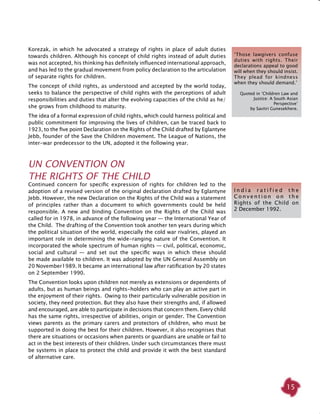 15
Korezak, in which he advocated a strategy of rights in place of adult duties
towards children. Although his concept of child rights instead of adult duties
was not accepted, his thinking has definitely influenced international approach,
and has led to the gradual movement from policy declaration to the articulation
of separate rights for children.
The concept of child rights, as understood and accepted by the world today,
seeks to balance the perspective of child rights with the perceptions of adult
responsibilities and duties that alter the evolving capacities of the child as he/
she grows from childhood to maturity.
The idea of a formal expression of child rights, which could harness political and
public commitment for improving the lives of children, can be traced back to
1923, to the five point Declaration on the Rights of the Child drafted by Eglantyne
Jebb, founder of the Save the Children movement. The League of Nations, the
inter-war predecessor to the UN, adopted it the following year.
UN Convention on
the Rights of the Child
Continued concern for specific expression of rights for children led to the
adoption of a revised version of the original declaration drafted by Eglantyne
Jebb. However, the new Declaration on the Rights of the Child was a statement
of principles rather than a document to which governments could be held
responsible. A new and binding Convention on the Rights of the Child was
called for in 1978, in advance of the following year — the International Year of
the Child. The drafting of the Convention took another ten years during which
the political situation of the world, especially the cold war rivalries, played an
important role in determining the wide-ranging nature of the Convention. It
incorporated the whole spectrum of human rights — civil, political, economic,
social and cultural — and set out the specific ways in which these should
be made available to children. It was adopted by the UN General Assembly on
20 November1989. It became an international law after ratification by 20 states
on 2 September 1990.
The Convention looks upon children not merely as extensions or dependents of
adults, but as human beings and rights-holders who can play an active part in
the enjoyment of their rights. Owing to their particularly vulnerable position in
society, they need protection. But they also have their strengths and, if allowed
and encouraged, are able to participate in decisions that concern them. Every child
has the same rights, irrespective of abilities, origin or gender. The Convention
views parents as the primary carers and protectors of children, who must be
supported in doing the best for their children. However, it also recognises that
there are situations or occasions when parents or guardians are unable or fail to
act in the best interests of their children. Under such circumstances there must
be systems in place to protect the child and provide it with the best standard
of alternative care.
I n d i a r a t i f i e d t h e
C o n v e n t i o n o n t h e
Rights of the Child on
2 December 1992.
‘Those lawgivers confuse
duties with rights. Their
declarations appeal to good
will when they should insist.
They plead for kindness
when they should demand.’
Quoted in ‘Children Law and
Justice: A South Asian
Perspective’
by Savitri Gunesekhere.
 