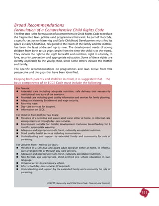 151
Broad Recommendations
Formulation of a Comprehensive Child Rights Code	
The first step is the formulation of a comprehensive Child Rights Code to replace
the fragmented laws, policies and programmes that exist. As part of that code,
a specific section on Maternity and Early Childhood Development must find its
space as Early Childhood, relegated to the realm of the family and the mother,
has been the least addressed up to now. The development needs of young
children from birth to six years begin from the time the child is in the womb.
They include the right to life, right to health and nutrition, right to a family, to
love, security, protection and appropriate education. Some of these rights are
directly applicable to the young child, while some others include the mother
and family.
The specific recommendations on programmes and laws derive from this
perspective and the gaps that have been identified.
Keeping both parents and children in mind, it is suggested that the
basic components of an ECCE Code must include the following:
For Parents:
 	 Antenatal care including adequate nutrition, safe delivery (not necessarily
institutional) and care of the newborn.
 	 Postnatal care including good quality information and services for family planning.
	 Adequate Maternity Entitlement and wage security.
 	 Paternity leave.
 	 Day-care services for support.
 	 Information on ECCE.
For Children from Birth to Two Years:
 	 Presence of a sensitive and aware adult carer either at home, in informal care
arrangements or through day-care services.
 	 Environment suitable for holistic development. Exclusive breastfeeding for 6
months, appropriate weaning.
 	 Adequate and appropriate (safe, fresh, culturally acceptable) nutrition.
 	 Good quality health services including immunisation.
 	 Understanding and support by extended family and community for role of
parenting.
For Children from Three to Six years:
 	 Presence of a sensitive and aware adult caregiver either at home, in informal
care arrangements or through day-care services.
 	 Adequate and appropriate (safe, fresh, culturally acceptable) nutrition.
 	 Non-formal, age appropriate, child-centred pre-school education in own
language.
 	 Universal access to elementary school.
 	 After school day-care services (if required).
 	 Understanding and support by the extended family and community for role of
parenting.
FORCES, Maternity and Child Care Code: Concept and Content.
 