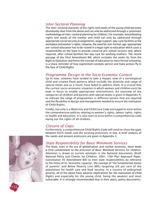152
Inter-Sectoral Planning
The inter-sectoral character of the rights and needs of the young child becomes
abundantly clear from the above and can only be addressed through a systematic
methodology of inter-sectoral planning for children. For example, breastfeeding
rights and needs of the mother and child can only be addressed through
appropriate social security arrangements, wage support, day-care facilities at the
workplace and worker’s rights. Likewise, the need for non-formal, age-appropriate
pre-school education has to be rooted in a legal right to education which casts a
responsibility on the State to provide universal pre-school services and, where
required, after-school facilities like day-care for working mothers. The recent
passage of the 93rd Amendment Bill, which excludes the under-6s from the
Right to Education and limits the concept of education to mere formal schooling,
is a sharp reminder of how segmented concepts persist and State actions fly in
the face of Child Rights.
Programme Design in the Socio-Economic Context
Up to now, schemes have tended to take a myopic view of a stereotypical
child and created fixed patterns which exclude the diversity and range of
special needs and as a result, have failed to address them. It is crucial that
the current socio-economic situation in which women and children exist be
kept in focus to enable appropriate interventions. An overview of the
categories of children and parents with special needs is given in Appendix 4,
to indicate the range of programmes in different sectors that are required
and the flexibility in design and management needed to ensure the realisation
of Child Rights.
Finally, not only is a Maternity and Child Care Code envisaged to exist within
the comprehensive policies relating to women’s rights, labour rights, rights
to health and education; it is also seen to exist within a comprehensive code
laying out the rights of all children.
Closure of Gaps
Furthermore, a comprehensive Child Rights Code will need to close the gaps
between ECCE needs and the existing provisions in law. A brief analysis of
the needs and present provisions are given in Appendix 5.
State Responsibility for Basic Minimum Services
The State, even in the era of globalisation and market economy, must make
a firm commitment to the provision of Basic Minimum Services for children.
Attention is drawn to current attempts in the National documents (Draft
National Policy and Charter for Children, 2001, 10th Plan Approach Paper,
Constitution 93 Amendment Bill) to limit state responsibilities by reference
to the limits of its ‘economic capacity’, the concept of ‘the fundamental duties
of parents’ and Below Poverty Line (BPL) targeting (26 per cent of the
population) for health care and food security. In a country of widespread
poverty, all of the above have adverse implications for the realisation of Child
Rights and especially for the young child, being the weakest and most
vulnerable. It is strongly recommended that in their place, policy documents/
 