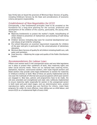 153
laws firmly take on board the provision of Minimum Basic Services of quality,
including Childcsare Services by the State and considerations of economic
criteria and parent responsibility.
Establishment of Non-Negotiables for ECCE
Conceptually, a few fundamental principles need to be accepted as the
foundation for a long-term planning for the survival, protection and
development of the children of this country, particularly, the young child.
These are:
 	 Maternity Entitlements to protect the mother’s health, breastfeeding of
infant (linked to prevention of malnutrition and promoting of well-being
of the infant).
 	 Children Services (including day-care) for essential developmental care
and release of girl child for schooling.
	 Pre-school Education an essential requirement (especially for children
of the poor and girls in particular) for the universalisation of elementary
education.
	 Minimum Basic Services of quality for all children including health care, safe
water and sanitation.
	 Food Security — Widening the scope and quality of the Public Distribution
System.
Recommendations for Labour Laws
Fifteen crore women work in the unorganised sector and very little legislation
are in place to protect their conditions of work, their maternity rights and
other social security needs. There are six national laws covering mines,
plantations, factories, construction workers, inter-state migrant workers and
beedi workers that provide some legal entitlements to women for maternity
or childcare (crèches) or both. Most of these are poorly implemented and do
not cover the multitude of informal and casual occupations which poor women
are engaged in. New laws, policies and programmes have to be made, the
old ones amended and strengthened and state rules ruthlessly implemented
to ensure maternity rights (especially for women in the unorganised sector)
in both natal and post-natal stages, end sex determination tests, protect
reproductive rights, provide day-care facilities for infants, make State
programs for under-6s more effective, treat sibling care as child labour, and
ensure ECCE as a Fundamental Right of every child.
 