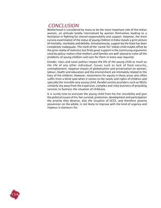 154
Conclusion
Motherhood is considered by many to be the most important role of the Indian
woman, an attitude totally internalised by women themselves leading to a
hesitation in fighting for shared responsibility and support. However, the most
cursory examination of the status of young children in India reveals a grim picture
of mortality, morbidity and debility. Simultaneously, support by the State has been
completely inadequate. The myth of the ‘cared-for’ Indian child maybe offset by
the grim reality of statistics but finds great support in the continuing arguments
used by policy-makers that mothers and families are well-placed to solve all the
problems of young children and care for them in every way required.
Gender, class and caste politics impact the life of the young child as much as
the life of any other individual. Issues such as lack of food security,
unemployment, negative impact of globalisation and privatisation on women,
labour, health and education and the environment are intimately related to the
lives of the children. However, movements for equity in these areas also often
suffer from a blind spot when it comes to the needs and rights of children and
specially the invisible very young child. Parallel service providers such as NGOs
similarly shy away from the expensive, complex and risky business of providing
services to buttress the situation of childcare.
It is surely time to extricate the young child from his/her invisibility and give
the political issues of his/her survival, protection, development and participation
the priority they deserve, else the situation of ECCE, and therefore poverty
prevention on the whole, is not likely to improve with the kind of urgency and
impetus it clamours for.
 