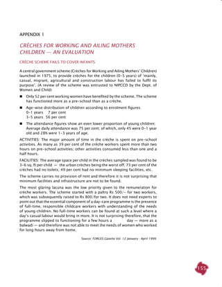 155
Appendix 1
Crèches For Working and Ailing Mothers
Children — An Evaluation
CRÈCHE SCHEME FAILS TO COVER INFANTS
A central government scheme (Crèches for Working and Ailing Mothers’ Children)
launched in 1975, to provide crèches for the children (0-5 years) of ‘mainly,
casual, migrant, agricultural and construction labour has failed to fulfil its
purpose’. (A review of the scheme was entrusted to NIPCCD by the Dept. of
Women and Child)
 	 Only 52 per cent working women have benefited by the scheme. The scheme
has functioned more as a pre-school than as a crèche.
 	 Age-wise distribution of children according to enrolment figures:
	 0-1 years	 7 per cent
	 3-5 years	 56 per cent
 	 The attendance figures show an even lower proportion of young children:
	 Average daily attendance was 75 per cent; of which, only 45 were 0-1 year
old and 28% were 1-3 years of age.
Activities: The major amount of time in the crèche is spent on pre-school
activities. As many as 39 per cent of the crèche workers spent more than two
hours on pre-school activities; other activities consumed less than one and a
half hours.
Facilities: The average space per child in the crèches sampled was found to be
3-6 sq. ft per child  —  the urban crèches being the worst off; 73 per cent of the
crèches had no toilets; 49 per cent had no minimum sleeping facilities, etc.
The scheme carries no provision of rent and therefore it is not surprising that
minimum facilities and infrastructure are not to be found.
The most glaring lacuna was the low priority given to the remuneration for
crèche workers. The scheme started with a paltry Rs 500/- for two workers,
which was subsequently raised to Rs 800/for two. It does not need experts to
point out that the essential component of a day-care programme is the presence
of full-time, responsible childcare workers with understanding of the needs
of young children. No full-time workers can be found at such a level where a
day’s casual labour would bring in more. It is not surprising therefore, that the
programme slipped to functioning for a few hours a day — more as a
balwadi — and therefore was not able to meet the needs of women who worked
for long hours away from home.
Source: FORCES Gazette Vol. 12 January - April 1999.
 