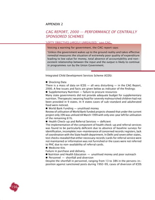156
Appendix 2
CAG Report, 2000 — Performance of Centrally
Sponsored Schemes
Integrated Child Development Services Scheme (ICDS):
 Shocking Data
There is a mass of data on ICDS — all very disturbing — in the CAG Report,
2000. A few issues and facts are given below as indicator of the findings:
 Supplementary Nutrition — failure to procure resources
Many state governments did not provide adequate budget for supplementary
nutrition. Therapeutic/weaning food for severely malnourished children had not
been provided in 9 states. In 4 states cases of sub-standard and adulterated
food were noticed.
 World Bank Funding — unutilised money 	
Review of utilisation of World Bank funded projects showed that under the current
project only 39% was utilised till March 1999 with only one-year left for utilisation
of the remaining 61%.
 Health Check-up and Referral Services — deficient	
The implementation of the component of health check-up and referral services
was found to be particularly deficient due to absence of baseline surveys for
identification, incomplete/non-maintenance of concerned records/registers, lack
of coordination with the State health department. In Delhi and seven other states,
test checks revealed that either necessary records/cards for referral service were
not maintained or information was not furnished or the cases were not referred
to PHC due to non-availability of referral cards.
 Medicine Kits
Failure in purchase and delivery.
 Nutrition and Health Education  —  unutilised money and poor outreach
 Personnel  —  shortfall and diversion	
Despite the shortfall in personnel, ranging from 13 to 38% in the persons-in-
position against sanctioned posts during 1992-99, cases of diversion of ICDS
‘Lofty objectives largely unrealised,’ says CAG.
Voicing a warning for government, the CAG report says:
‘Unless the government wakes up to the ground reality and takes effective
remedial measures the situation of extremely poor quality of expenditure
leading to low value for money, total absence of accountability and non-
existent relationship between the input and the output is likely to continue
in programmes run by the Union Government.
 
