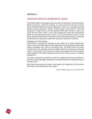 158
Appendix 3
Pradhan Mantri Gramodaya Yojna
The Pradhan Mantri Gramodaya Yojana provides for allocations for specific Basic
Minimum Services. Under this scheme, six areas have been chosen to receive
funds under Basic Minimum Services Allocation. These are: rural roads, primary
health, primary education, shelter, drinking water, and nutrition. The total
allocation is 5,000 crores in the Annual Plan 2000-2001. Of this, 2,500 is for
roads and the other 2,500 is to be split amongst the other five components
which are to compulsorily receive 15% (i.e., 375 crores) and 625 crores is to be
left to the State Government’s discretion. Of the discretionary amount, the State
Governments are advised to spend the maximum amount on nutrition.
Inadequacies of the Scheme
Government’s rationale for focusing on the under-3s to tackle malnutrition
seems to be well understood and the objectives of the programme have been
clearly articulated. But, with its assumption that, ‘the ICDS scheme has been
recognised as the strongest and most viable vehicle for improving nutritional
status’, it puts paid to its chances of success and negates the entire analysis
and evaluation of the ICDS experience over the last 25 years even as a ‘feeding
programme’.
The other misplaced assumption is that the supplementary food should be in
the form of pre-packaged, powdered, and dried food to be transported from a
central source.
Both these assumptions do much to go against the objectives of the scheme
and need to be examined for their worth.
Source: FORCES Gazette, Vol.16, July-Oct 2000.
 