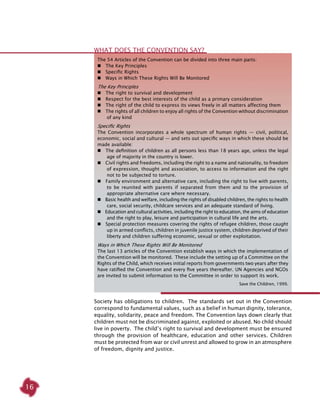 16
The 54 Articles of the Convention can be divided into three main parts:
  The Key Principles
  Specific Rights
  Ways in Which These Rights Will Be Monitored
The Key Principles
  The right to survival and development
  Respect for the best interests of the child as a primary consideration
  The right of the child to express its views freely in all matters affecting them
  The rights of all children to enjoy all rights of the Convention without discrimination
of any kind
Specific Rights
The Convention incorporates a whole spectrum of human rights — civil, political,
economic, social and cultural — and sets out specific ways in which these should be
made available:
  The definition of children as all persons less than 18 years age, unless the legal
age of majority in the country is lower.
  Civil rights and freedoms, including the right to a name and nationality, to freedom
of expression, thought and association, to access to information and the right
not to be subjected to torture.
  Family environment and alternative care, including the right to live with parents,
to be reunited with parents if separated from them and to the provision of
appropriate alternative care where necessary.
  Basic health and welfare, including the rights of disabled children, the rights to health
care, social security, childcare services and an adequate standard of living.
  Education and cultural activities, including the right to education, the aims of education
and the right to play, leisure and participation in cultural life and the arts.
  Special protection measures covering the rights of refugee children, those caught
up in armed conflicts, children in juvenile justice system, children deprived of their
liberty and children suffering economic, sexual or other exploitation.
Ways in Which These Rights Will Be Monitored
The last 13 articles of the Convention establish ways in which the implementation of
the Convention will be monitored. These include the setting up of a Committee on the
Rights of the Child, which receives initial reports from governments two years after they
have ratified the Convention and every five years thereafter. UN Agencies and NGOs
are invited to submit information to the Committee in order to support its work.
Save the Children, 1999.
What does the Convention Say?
Society has obligations to children. The standards set out in the Convention
correspond to fundamental values, such as a belief in human dignity, tolerance,
equality, solidarity, peace and freedom. The Convention lays down clearly that
children must not be discriminated against, exploited or abused. No child should
live in poverty. The child’s right to survival and development must be ensured
through the provision of healthcare, education and other services. Children
must be protected from war or civil unrest and allowed to grow in an atmosphere
of freedom, dignity and justice.
 