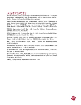 163
REFERENCES
Arnold, Caroline, 2002, Are Younger Children Being Sidelined in the Child Rights
Movement : The Importance of ECD Programmes, Vol. 15. International Children’s
Rights Monitor, Defence for Children International.
Department of Women and Child Development (DWCD), 2001, Government of
India Annual Report 2000-200, Government of India, 2001Forum For Crèche &
Childcare Services, FORCES Concept and Content of a Maternity and Childcare
Code, Forum For Crèche & Childcare Services (FORCES) Secretariat, New Delhi.
FORCES Gazette, Vol.16, July-Oct 2000, Forum For Crèche & Childcare Services
(FORCES) Secretariat, New Delhi.
FORCES Gazette, Vol. 17, November-March, 2001, Forum For Crèche & Childcare
(FORCES) Services Secretariat, New Delhi.
Gopal A.K. and N. Khan, 1999, In FORCES Gazette Vol. 12 January - April 1999
Forum For Crèche & Childcare Services (FORCES) Secretariat, New Delhi.
HAQ: Centre for Child Rights, 2001, India’s Children and the Union Budget,
HAQ, New Delhi.
International Institute for Population Services (IIPS), 2000, National Health and
Family Survey(NFHS-2), 1998-99, Mumbai.
Jhabwala Renana, 1995, ‘Making Women Count’ in Women at Work, Delhi Com-
mission for Women, Delhi.
Swaminathan Mina, 1999, FORCES National Seminar on Campaign for Maternity,
Childcare and Development, Forum For Crèche & Childcare Services (FORCES)
Secretariat, New Delhi.
UNFPA, 1999, State of the World’s Population 1999.
 