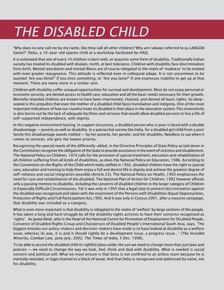 166
THE Disabled Child
‘Why does no one call me by my name, like they call all other children? Why am I always referred to as langda
(lame)?’ Debu, a 10-year-old spastic child at a workshop facilitated by HAQ.
It is estimated that one of every 10 children is born with, or acquires some form of disability. Traditionally Indian
society has treated its disabled with disdain, mirth, at best tolerance. Children with disability face discrimination
from birth. Mental retardation and mental illness are of course relegated to the realm of ‘madness’ to be treated
with even greater repugnance. This attitude is reflected even in colloquial adage. It is not uncommon to be
taunted ‘Are you blind?’ if you miss something, or ‘are you lame?’ if one expresses inability to get up at that
moment. There are many more in a similar vein.
Children with disability suffer unequal opportunities for survival and development. Most do not enjoy personal or
economic security, are denied access to health care, education and all the basic needs necessary for their growth.
Mentally retarded children are known to have been imprisoned, chained, and denied all basic rights. So deep-
seated is this prejudice that even the mother of a disabled child faces humiliation and indignity. One of the most
important indications of how our country treats its disabled is their place in the education system.This insensitivity
is also borne out by the lack of adequate facilities and services that would allow disabled persons to live a life of
self-supported independence, with dignity.
In this negative environment lacking in support structures, a disabled person who is poor is faced with a double
disadvantage — poverty as well as disability. In a patriarchal society like India, for a disabled girl child from a poor
family this disadvantage stands trebled — by her poverty, her gender, and her disability. Needless to say when it
comes to services, she gets the lowest priority.
Recognising the special needs of the differently-abled, in the Directive Principles of State Policy as laid down in
the Constitution recognise the obligation of the State to provide assistance in the event of sickness and disablement.
The National Policy on Children, 1974 calls for the provision of special treatment, education and rehabilitation of
all children suffering from all kinds of disabilities, as does the National Policy on Education, 1986. According to
the Convention on the Rights of the Child which India ratified in 1992, disabled children have the right to special
care, education and training to help them enjoy a full and decent life in dignity and achieve the greatest degree of
self-reliance and social integration possible (Article 23). The National Policy on Health, 1993 emphasises the
need for care and rehabilitation of the disabled. The National Plan of Action for Children, 1992 however affords
only a passing mention to disability, including the concerns of disabled children in the larger category of Children
in Especially Difficult Circumstances. Yet it was only in 1995 that a legal step to prevent discrimination against
the disabled was recognised and taken with the enactment of the Persons with Disabilities (Equal Opportunities,
Protection of Rights and Full Participation) Act,1995. And it was only in Census 2001, after a massive campaign,
that disability was included as a category.
What is even more important is that disability is relegated to the realm of ‘welfare’ by large sections of the people.
It has taken a long and hard struggle by all the disability rights activists to have their concerns recognised as
‘rights’. As Javed Abidi, who is the head of the National Centre for Promotion of Employment for Disabled People,
Convenor of Disabled Rights Group and Chairperson of Disabled People’s International South Asia, says, ‘The
biggest mistake our policy-makers and decision-makers have made is to have looked at disability as a welfare
issue, whereas its was, it is and it should rightly be a development issue, a progress issue…’ (The Invisible
Minority, Combat Law, June-July, 2002, The Times of India, 3 Dec. 1998).
To be able to accord the disabled child its rightful place under the sun we need to change more than just laws and
policies — we need to change the way we look, feel, think and deal with disability. What is needed is social
concern and political will. What we must ensure is that Sonu is not confined to an airless room because he is
mentally retarded, or Sajjo chained to a block of wood. And that Debu is recognised and addressed by name, not
his disability.
 