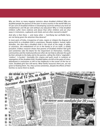 167
Why are there so many negative statistics about disabled children? Why are
disabled people the poorest of the poor in every country in the world? Why are
97 per cent of disabled children in developing countries without any form of
rehabilitation and 98 per cent without any education? Why is it that disabled
children suffer more violence and abuse than other children and are shut
away in institutions, cupboards and sheds and are often starved to death?
And why is that these — and many other — horrifying but verifiable facts,
are not being given the attention they deserve?
In most parts of India, irrespective of state, region or religion the disgrace of
giving birth to a disabled child is unanimous. Despite modern, human rights
attitudes, the idea that a disabled child is the result of the anger of gods,
or ancestors, the embodiment of sin in the family or of sin itself, is widely
prevalent. Endless research shows that parents of disabled children feel guilt
and sometimes take the blame for the impairment on themselves. Families,
communities and the medical profession often do not help to alleviate this guilt
by their attitude to the baby and to the parents, calling the child a ‘vegetable’,
‘useless’, ‘a burden’. Inevitably this stigma and guilt result in isolation or
segregation of the disabled child. Disabled babies are left at the gates of cities,
abandoned in institutions or left to live helplessly in the corner of the hut or
room. Disabled girls fare still worse. What family resources there are, are not
given to feeding them. Yet, they survive sometimes, despite the efforts of their
families to starve them to death.
 