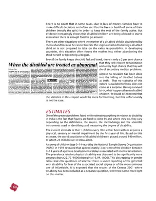 168
There is no doubt that in some cases, due to lack of money, families have to
make difficult decisions and often sacrifice the lives or health of some of their
children (mostly the girls) in order to keep the rest of the family active. But
evidence increasingly shows that disabled children are being allowed to starve
even when there is enough food to go around.
There are other situations where the mother of a disabled child is abandoned by
the husband because he cannot tolerate the stigma attached to having a disabled
child or is not prepared to take on the extra responsibility. In developing
countries, this situation often forces the mother into either abandoning the
child herself or becoming a beggar.
Even if the family keeps the child fed and loved, there is only a 2 per cent chance
that they will receive rehabilitation
and a very high chance that they will
die of secondary medical problems.
Almost no research has been done
into the killing of disabled babies
at birth. That no statistics of this
nature is available for India does not
come as a surprise. Having survived
birth, what happens then to disabled
children? It would be expected that
the statistics in this respect would be more forthcoming, but this unfortunately
is not the case.
Estimates
One of the greatest problems faced while estimating anything in relation to disability
in India is the fact that figures are hard to come by and where they do, they vary
depending on the definitions, the source, the methodology and the scientific
instruments used in identifying and measuring the degree of disability.
The current estimate is that 1 child in every 10 is either born with or acquires a
physical, sensory or mental impairment by the first year of life. Based on this
estimate, the world population of disabled children is placed around 140 million,
of which 25 million live in India alone.
A survey of children (age 0-14 years) by the National Sample Survey Organisation
(NSSO) in 1991 revealed that approximately 3 per cent of the children between
0-14 years of age have developmental delays associated with mental retardation.
The prevalence rate for physical disability was observed to be significantly more
amongst boys (22.77/1000) than girls (16.94/1000). This discrepancy in gender
ratio raises the questions of whether there is under reporting of the girl child
with disability for fear of the associated social stigma or of the more ominous
one of infanticide. It is expected that the results of the Census 2001 where
disability has been included as a separate question, will throw some more light
on this matter.
 