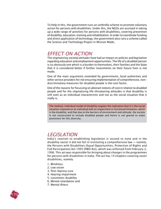 170
To help in this, the government runs an umbrella scheme to promote voluntary
action for persons with disabilities. Under this, the NGOs are assisted in taking
up a wide range of activities for persons with disabilities, covering prevention
of disability, education, training and rehabilitation. In order to coordinate funding
and direct application of technology, the government also runs a scheme called
the Science and Technology Project in Mission Mode.
Effect on Action
The stigmatising societal attitudes have had an impact on policies and legislation
regarding education and employment opportunities. The life of a disabled person
is so obviously one which is a burden to themselves, their families and the State
that it is considered better if further investments on their future lives is not
made.
One of the main arguments extended by governments, local authorities and
other service providers for not ensuring implementation of comprehensive, non-
discriminatory measures for disabled people is the cost factor.
One of the reasons for focussing on abstract notions of cost in relation to disabled
people and for the stigmatising life-threatening attitudes is that disability is
still seen as an individual characteristic and not as the social situation that it
really is.
Legislation
India’s reaction to establishing legislation is second to none and in the
disability sector it did not fail in instituting a comprehensive law — namely,
the Persons with Disabilities (Equal Opportunities, Protection of Rights and
Full Participation) Act 1995 (PWD Act), which was enforced from February 2,
1996. This act was responsible for bringing about changes in the programmes
for persons with disabilities in India. The act has 14 chapters covering seven
disabilities, namely:
1. Blindness
2. Low vision
3. Post-leprosy cure
4. Hearing impairment
5. Locomotor disability
6. Mental retardation and
7. Mental illness
The medical, individual model of disability negates the realisation that it is the social
situation imposed on an individual with an impairment or functional limitation, which
is the disability; and that due to the barriers of environment and attitude, the society
is not constructed to include disabled people and hence is not geared to make
provisions for this diversity.
 