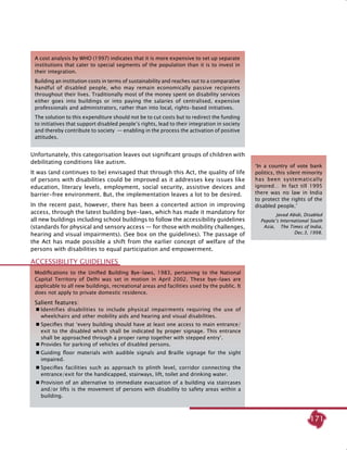 171
A cost analysis by WHO (1997) indicates that it is more expensive to set up separate
institutions that cater to special segments of the population than it is to invest in
their integration.
Building an institution costs in terms of sustainability and reaches out to a comparative
handful of disabled people, who may remain economically passive recipients
throughout their lives. Traditionally most of the money spent on disability services
either goes into buildings or into paying the salaries of centralised, expensive
professionals and administrators, rather than into local, rights-based initiatives.
The solution to this expenditure should not be to cut costs but to redirect the funding
to initiatives that support disabled people’s rights, lead to their integration in society
and thereby contribute to society  — enabling in the process the activation of positive
attitudes.
Unfortunately, this categorisation leaves out significant groups of children with
debilitating conditions like autism.
It was (and continues to be) envisaged that through this act, the quality of life
of persons with disabilities could be improved as it addresses key issues like
education, literacy levels, employment, social security, assistive devices and
barrier-free environment. But, the implementation leaves a lot to be desired.
In the recent past, however, there has been a concerted action in improving
access, through the latest building bye-laws, which has made it mandatory for
all new buildings including school buildings to follow the accessibility guidelines
(standards for physical and sensory access — for those with mobility challenges,
hearing and visual impairments). (see box on the guidelines). The passage of
the Act has made possible a shift from the earlier concept of welfare of the
persons with disabilities to equal participation and empowerment.
‘In a country of vote bank
politics, this silent minority
has been systematically
ignored… In fact till 1995
there was no law in India
to protect the rights of the
disabled people.’
Javed Abidi, Disabled
Pepole’s International South
Asia, The Times of India,
Dec.3, 1998.
Modifications to the Unified Building Bye-laws, 1983, pertaining to the National
Capital Territory of Delhi was set in motion in April 2002. These bye-laws are
applicable to all new buildings, recreational areas and facilities used by the public. It
does not apply to private domestic residence.
Salient features:
	Identifies disabilities to include physical impairments requiring the use of
wheelchairs and other mobility aids and hearing and visual disabilities.
	Specifies that ‘every building should have at least one access to main entrance/
exit to the disabled which shall be indicated by proper signage. This entrance
shall be approached through a proper ramp together with stepped entry’.
	Provides for parking of vehicles of disabled persons.
	Guiding floor materials with audible signals and Braille signage for the sight
impaired.
	Specifies facilities such as approach to plinth level, corridor connecting the
entrance/exit for the handicapped, stairways, lift, toilet and drinking water.
	Provision of an alternative to immediate evacuation of a building via staircases
and/or lifts is the movement of persons with disability to safety areas within a
building.
Accessibility guidelines
 