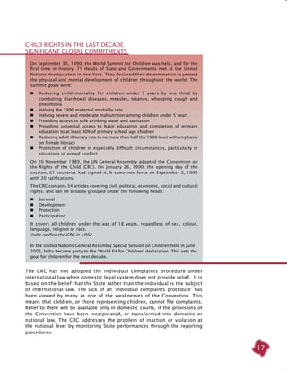 17
The CRC has not adopted the individual complaints procedure under
international law when domestic legal system does not provide relief. It is
based on the belief that the State rather than the individual is the subject
of international law. The lack of an ‘individual complaints procedure’ has
been viewed by many as one of the weaknesses of the Convention. This
means that children, or those representing children, cannot file complaints.
Relief to them will be available only in domestic courts, if the provisions of
the Convention have been incorporated, or transformed into domestic or
national law. The CRC addresses the problem of inaction or violation at
the national level by monitoring State performances through the reporting
procedures.
On September 30, 1990, the World Summit for Children was held, and for the
first time in history, 71 Heads of State and Governments met at the United
Nations Headquarters in New York. They declared their determination to protect
the physical and mental development of children throughout the world. The
summit goals were:
	 Reducing child mortality for children under 5 years by one-third by
combating diarrhoeal diseases, measles, tetanus, whooping cough and
pneumonia
	 Halving the 1990 maternal mortality rate
	 Halving severe and moderate malnutrition among children under 5 years
	 Providing access to safe drinking water and sanitation
	 Providing universal access to basic education and completion of primary
education to at least 80% of primary school age children
	 Reducing adult illiteracy rate to no more than half the 1990 level with emphasis
on female literacy
	 Protection of children in especially difficult circumstances, particularly in
situations of armed conflict
On 20 November 1989, the UN General Assembly adopted the Convention on
the Rights of the Child (CRC). On January 26, 1990, the opening day of the
session, 61 countries had signed it. It came into force on September 2, 1990
with 20 ratifications.
The CRC contains 54 articles covering civil, political, economic, social and cultural
rights; and can be broadly grouped under the following heads:
	 Survival
	 Development
	 Protection
	 Participation
It covers all children under the age of 18 years, regardless of sex, colour,
language, religion or race.
India ratified the CRC in 1992
In the United Nations General Assembly Special Session on Children held in June
2002, India became party to the ‘World Fit for Children’ declaration. This sets the
goal for children for the next decade.
CHILD RIGHTS IN THE LAST DECADE :
SIGNIFICANT GLOBAL COMMITMENTS
 