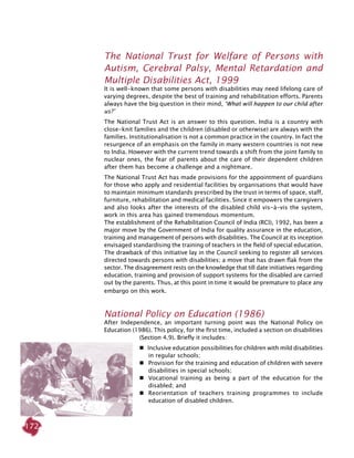 172
The National Trust for Welfare of persons with
Autism, Cerebral Palsy, Mental Retardation and
Multiple Disabilities Act, 1999
It is well-known that some persons with disabilities may need lifelong care of
varying degrees, despite the best of training and rehabilitation efforts. Parents
always have the big question in their mind, ‘what will happen to our child after
us?’
The National Trust Act is an answer to this question. India is a country with
close-knit families and the children (disabled or otherwise) are always with the
families. Institutionalisation is not a common practice in the country. In fact the
resurgence of an emphasis on the family in many western countries is not new
to India. However with the current trend towards a shift from the joint family to
nuclear ones, the fear of parents about the care of their dependent children
after them has become a challenge and a nightmare.
The National Trust Act has made provisions for the appointment of guardians
for those who apply and residential facilities by organisations that would have
to maintain minimum standards prescribed by the trust in terms of space, staff,
furniture, rehabilitation and medical facilities. Since it empowers the caregivers
and also looks after the interests of the disabled child vis-à-vis the system,
work in this area has gained tremendous momentum.
The establishment of the Rehabilitation Council of India (RCI), 1992, has been a
major move by the Government of India for quality assurance in the education,
training and management of persons with disabilities. The Council at its inception
envisaged standardising the training of teachers in the field of special education.
The drawback of this initiative lay in the Council seeking to register all services
directed towards persons with disabilities; a move that has drawn flak from the
sector. The disagreement rests on the knowledge that till date initiatives regarding
education, training and provision of support systems for the disabled are carried
out by the parents. Thus, at this point in time it would be premature to place any
embargo on this work.
National Policy on Education (1986)
After Independence, an important turning point was the National Policy on
Education (1986). This policy, for the first time, included a section on disabilities
(Section 4.9). Briefly it includes:
 Inclusive education possibilities for children with mild disabilities
in regular schools;
 	 Provision for the training and education of children with severe
disabilities in special schools;
 	 Vocational training as being a part of the education for the
disabled; and
 	 Reorientation of teachers training programmes to include
education of disabled children.
 