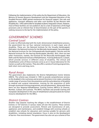 173
Following the implementation of the policy by the Department of Education, the
Ministry of Human Resource Development and the Integrated Education of the
Disabled Persons (IEDP) gained momentum for financial support, free aids and
appliances, transport allowance and other such facilities by law (Persons with
Disability Act, 1995) admissible for disabled students integrated schools. However,
most of these facilities are not availed of, due to a lack of awareness of the legal
provisions and an inherent fear of discrimination on the part of the parents in
seeking recourse to the law for the implementation of the policy.
Government schemes
Central level
In order to effectively deal with the multi-dimensional rehabilitation process,
the government has set four national institutions in each major area of
disability. These are: the National Institute for the Visually Handicapped,
Dehradun; the National Institute for the Mentally Handicapped, Secunderabad;
the National Institute for the Orthopaedically Handicapped, Calcutta and the
National Institute for the Hearing Handicapped, Mumbai. Also, there are two
other institutions, namely, the Institute for the Physically Handicapped, New
Delhi and the National Institute of Rehabilitation, Training & Research, Cuttack,
which provide services in different areas of disability. The clinical and
rehabilitation units of these institutes serve as an in-house laboratory for the
trainers as well as the trainees. They also offer a variety of training programmes,
both short-term and long-term.
Rural areas
The government also implements the District Rehabilitation Centre Scheme
(DRCS). The scheme was initiated in 1985 to provide comprehensive services
to the disabled in the rural areas and at present functions in ten states, providing
a wide range of services from the prevention and the early detection of disability
to medical and surgical intervention, training for the acquisition of skills
through vocational training programmes and job placements. Along with these
there are four Regional Rehabilitation Training Centres (RRTCs) at Chennai,
Mumbai, Cuttack and Lucknow. The RRTCs facilitate and provide training and
manpower development in the area of rehabilitation and particularly for human
resource development for the DRCs.
District Centres
Another step towards reaching the villages is the establishment of District
Centres in 107 districts in various states all over the country. These centres
are designed to provide assessment, fitment and maintenance of aids,
appliances and maintenance, and establish linkage with existing schools or
establish new schools for education and training suitable for persons with
disabilities, including mental retardation. Focus is also on the development
of barrier-free environment. The government has also set up a scheme of five
 