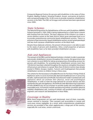 174
Composite Regional Centres for persons with disabilities in the states of Uttar
Pradesh, Madhya Pradesh, Himachal Pradesh, Assam, and Jammu & Kashmir
with a proposed budget of Rs.16.89 crores to provide composite rehabilitation
services in the field. The CRCs at Srinagar and Lucknow have been operational
since 2000.
State Schemes
The National Programme for Rehabilitation of Persons with Disabilities (NPRPD)
Scheme launched in 1999-2000 is being implemented as a State Sector scheme
with funding from the Centre. The basic objective of the scheme is to create a
service delivery system at the State/district/block/gram panchayat level so as
to provide comprehensive community based rehabilitation services. There is a
provision of two community-based rehabilitation workers at each gram panchayat
and two multi-purpose rehabilitation workers at the block level.
Despite these elaborate schemes, the present infrastructure is not able to cater
to the needs of persons with disabilities. Only a small proportion of persons
with disabilities have so far been provided rehabilitation services.
Aids and Appliances
The outreach of the DRCs and the National Institutes is limited. In order to penetrate
and provide rehabilitation services throughout the country, the government also
runs schemes to assist NGOs for taking up programmes of providing services for
persons with disabilities. For providing basic rehabilitation services more than
100 districts have been selected throughout the country to strengthen the present
infrastructure and enhance its spread. More than 20 district centres have already
started in Pilibhit, Koraput, Gwalior, Tuticorin and Visakhapatnam that provide
rehabilitation services to children living in these areas.
The scheme for the Assistance to Disabled Persons for Purchase/Fitting of Aids &
Appliances works to assist economically deprived disabled persons in procuring
durable, sophisticated and scientifically manufactured modern standard aids and
appliances which can promote their physical, social and psychological
rehabilitation. In order to meet the large demand for assistive devices and also
standardise the aids and appliances, the Artificial Limbs Manufacturing Corporation
of India (ALIMCO) was set up at Kanpur to provide quality aids and appliances at
reasonable prices. Its functions include manufacturing orthotic/prosthetic (physical
mobility) rehabilitation aids, training of orthotic and prosthetic technicians and
engineers and research and development in these fields.
Coverage in Reality
While these programmes are very well intentioned, most of them, invariably,
remain notional in character. Their outreach and accessibility in remote and
rural areas remain negligible. As a result, while comprehensive rehabilitation
services are provided in few urban agglomerates, a large part of the country,
especially the rural areas, remain unserviced.
 